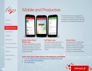 4
Mobile and Productive
Oracle Sales Cloud is designed for
on-the-go sales teams. Purpose-built
smartphone apps help sales reps stay
productive no matter where they are.
Oracle Sales Cloud
Mobile app
A robust smartphone solution
that you can use to prepare for
customer meetings, log calls,
work critical opportunities, and
update forecasts.
Call Report app
A single-purpose app that you
can use to record key sales
activities and update related
opportunity data in one minute
or less. 
Oracle Voice
A speech-driven mobile app
that acts as your personal
assistant, helping you quickly
update and view information
about your opportunities,
contacts, notes, and activities.
Learn more about Sales Cloud on Smartphones andTablets:
•	 View the Sales Cloud on Smartphones and Tablets data sheet.
•	 See Oracle Sales Cloud Mobile.
•	 See OracleVoice.
Insight Driven
Mobilytics
Overview
Fast & Easy
Mobile & Productive
Collaborative
Configure & Customize
Revenue-Generating
Integrate
Industry Solutions
Get Started
 