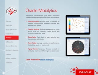 6
Oracle Mobilytics
Interactive visualizations give sales managers
unprecedented intelligence into sales performance.
•	 Forecast Shaper Perform ‘What If’ analyses by
moving opportunities between quarters and
achieve your quota.
•	 Pipeline Analyzer Analyze sales stages to move
along large or important deals along and
improve conversion rates.
•	 Deals Radar Track deals by team activities and
focus on the right deals.
•	 TeamTracker Manage your team’s performance
by tracking quota vs attainment.
•	 Aging Monitor Keep your forecast on track by
analyzing pipeline and honing in on stale deals.
Learn more about Oracle Mobilytics.
Insight Driven
Mobilytics
Overview
Fast & Easy
Mobile & Productive
Collaborative
Configure & Customize
Revenue-Generating
Integrate
Industry Solutions
Get Started
 