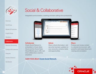 7
Social & Collaborative
Integrated communication, coaching and team selling drive productivity.
Collaborate
Oracle Social Network is
embedded in Oracle Sales
Cloud and the Oracle Sales
Cloud Mobile app to offer real-
time collaboration anytime,
anywhere.
Inform
Share critical information and
see what has been updated on
your accounts, contacts, leads,
and opportunities.
Share
Produce and review content
in a shared environment with
powerful web-based document
viewing and annotation.
Learn more about Oracle Social Network.
Insight Driven
Mobilytics
Overview
Fast & Easy
Mobile & Productive
Collaborative
Configure & Customize
Revenue-Generating
Integrate
Industry Solutions
Get Started
 