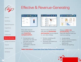 8
Effective & Revenue-Generating
Drive sales behavior
and increase efficiencies
with incentive
compensation.
•	 Compensation plan
automation for cash and
non-cash incentives
•	 Project potential
commission using the
estimator
Optimize sales performance
with balanced territories
and quotas that are aligned
to your sales strategy.
•	 Territory modeling with
what-if analysis
•	 Top-down and bottom-up
quota planning
Measure sales rep
productivity and drive
sales with effective tools and
real-time coaching.
•	 Guided selling
•	 Product recommendations
•	 Sales productivity
dashboards
•	 Efficient call reporting
Learn more about Oracle Sales Cloud Sales Performance Management.
Insight Driven
Mobilytics
Overview
Fast & Easy
Mobile & Productive
Collaborative
Configure & Customize
Revenue-Generating
Integrate
Industry Solutions
Get Started
 