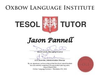 Jason Pannell
________________________________________________________________
David Carroll, Managing Director
_________________________________________________________________
A.R. Levander, Administrative Director
By our signatures we bear witness that the above named student
has successfully completed 35 experiential tutoring units.
Issued March 2016
Oxbow Language Systems – Manhattan NY, USA
O xbo w Lan g u ag e In stitu te
TESOL TUTOR
 