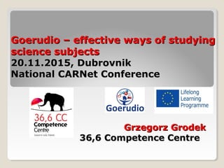 Goerudio –Goerudio – effective ways of studyingeffective ways of studying
science subjectsscience subjects
20.11.2015, Dubrovnik20.11.2015, Dubrovnik
National CARNet ConferenceNational CARNet Conference
Grzegorz GrodekGrzegorz Grodek
36,6 Competence Centre36,6 Competence Centre
 