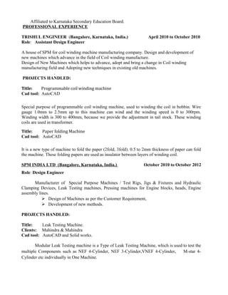 Affiliated to Karnataka Secondary Education Board.
PROFESSIONAL EXPERIENCE
TRISHUL ENGINEER (Bangalore, Karnataka, India.) April 2010 to October 2010
Role: Assistant Design Engineer
A house of SPM for coil winding machine manufacturing company. Design and development of
new machines which advance in the field of Coil winding manufacture.
Design of New Machines which helps to advance, adopt and bring a change in Coil winding
manufacturing field and Adopting new techniques in existing old machines.
.
PROJECTS HANDLED:
Title: Programmable coil winding machine
Cad tool: AutoCAD
Special purpose of programmable coil winding machine, used to winding the coil in bobbin. Wire
gauge 1.0mm to 2.5mm up to this machine can wind and the winding speed is 0 to 300rpm.
Winding width is 300 to 400mm, because we provide the adjustment in tail stock. These winding
coils are used in transformer.
Title: Paper folding Machine
Cad tool: AutoCAD
It is a new type of machine to fold the paper (2fold, 3fold). 0.5 to 2mm thickness of paper can fold
the machine. These folding papers are used as insulator between layers of winding coil.
SPM INDIA LTD (Bangalore, Karnataka, India.) October 2010 to October 2012
Role: Design Engineer
Manufacturer of Special Purpose Machines / Test Rigs, Jigs & Fixtures and Hydraulic
Clamping Devices, Leak Testing machines, Pressing machines for Engine blocks, heads, Engine
assembly lines.
 Design of Machines as per the Customer Requirement,
 Development of new methods.
PROJECTS HANDLED:
Title: Leak Testing Machine.
Clients: Mahindra & Mahindra
Cad tool: AutoCAD and Solid works.
Modular Leak Testing machine is a Type of Leak Testing Machine, which is used to test the
multiple Components such as NEF 4-Cylinder, NEF 3-Cylinder,VNEF 4-Cylinder, M-star 4-
Cylinder etc individually in One Machine.
 