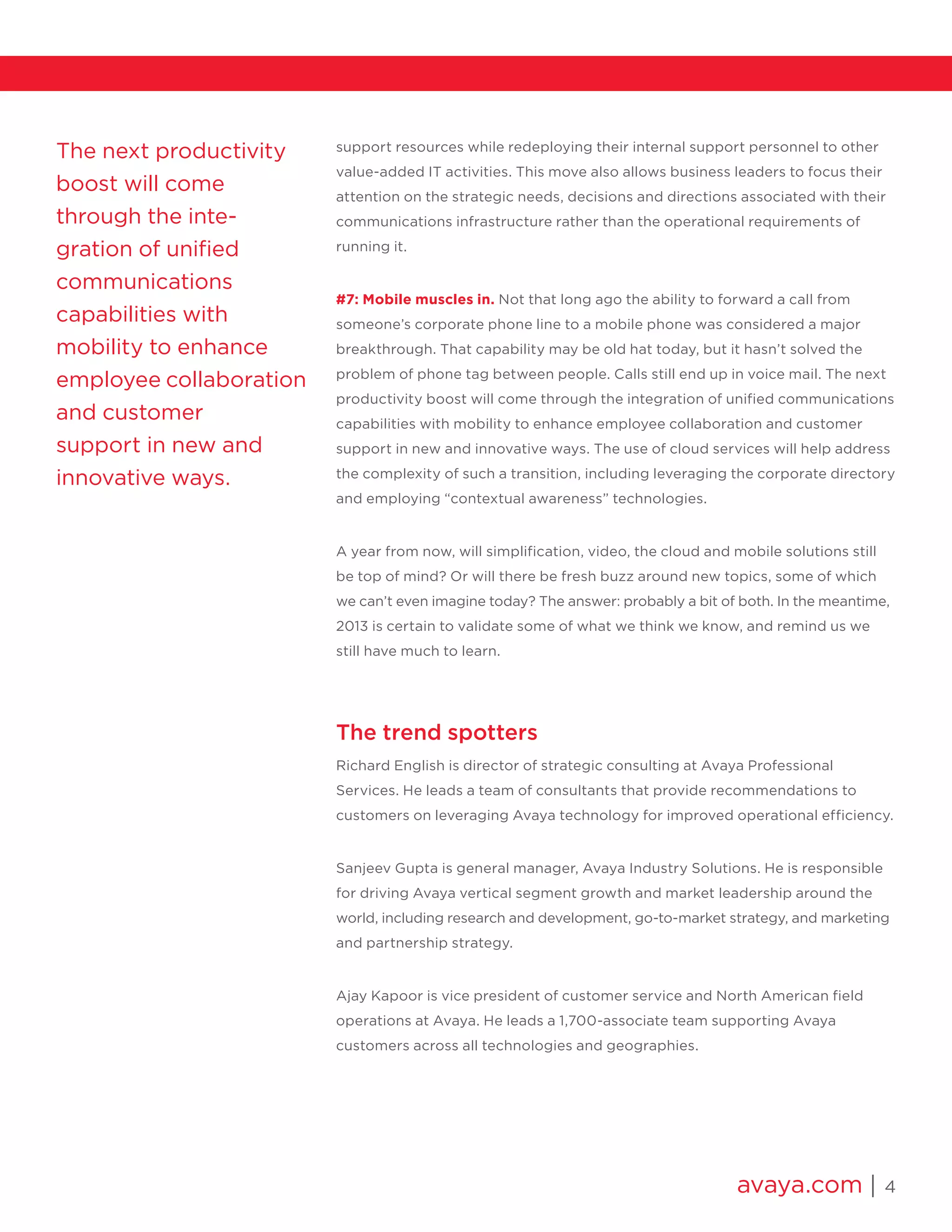 avaya.com | 4
The next productivity
boost will come
through the inte-
gration of unified
communications
capabilities with
mobility to enhance
employee collaboration
and customer
support in new and
innovative ways.
support resources while redeploying their internal support personnel to other
value-added IT activities. This move also allows business leaders to focus their
attention on the strategic needs, decisions and directions associated with their
communications infrastructure rather than the operational requirements of
running it.
#7: Mobile muscles in. Not that long ago the ability to forward a call from
someone’s corporate phone line to a mobile phone was considered a major
breakthrough. That capability may be old hat today, but it hasn’t solved the
problem of phone tag between people. Calls still end up in voice mail. The next
productivity boost will come through the integration of unified communications
capabilities with mobility to enhance employee collaboration and customer
support in new and innovative ways. The use of cloud services will help address
the complexity of such a transition, including leveraging the corporate directory
and employing “contextual awareness” technologies.
A year from now, will simplification, video, the cloud and mobile solutions still
be top of mind? Or will there be fresh buzz around new topics, some of which
we can’t even imagine today? The answer: probably a bit of both. In the meantime,
2013 is certain to validate some of what we think we know, and remind us we
still have much to learn.
The trend spotters
Richard English is director of strategic consulting at Avaya Professional
Services. He leads a team of consultants that provide recommendations to
customers on leveraging Avaya technology for improved operational efficiency.
Sanjeev Gupta is general manager, Avaya Industry Solutions. He is responsible
for driving Avaya vertical segment growth and market leadership around the
world, including research and development, go-to-market strategy, and marketing
and partnership strategy.
Ajay Kapoor is vice president of customer service and North American field
operations at Avaya. He leads a 1,700-associate team supporting Avaya
customers across all technologies and geographies.
 