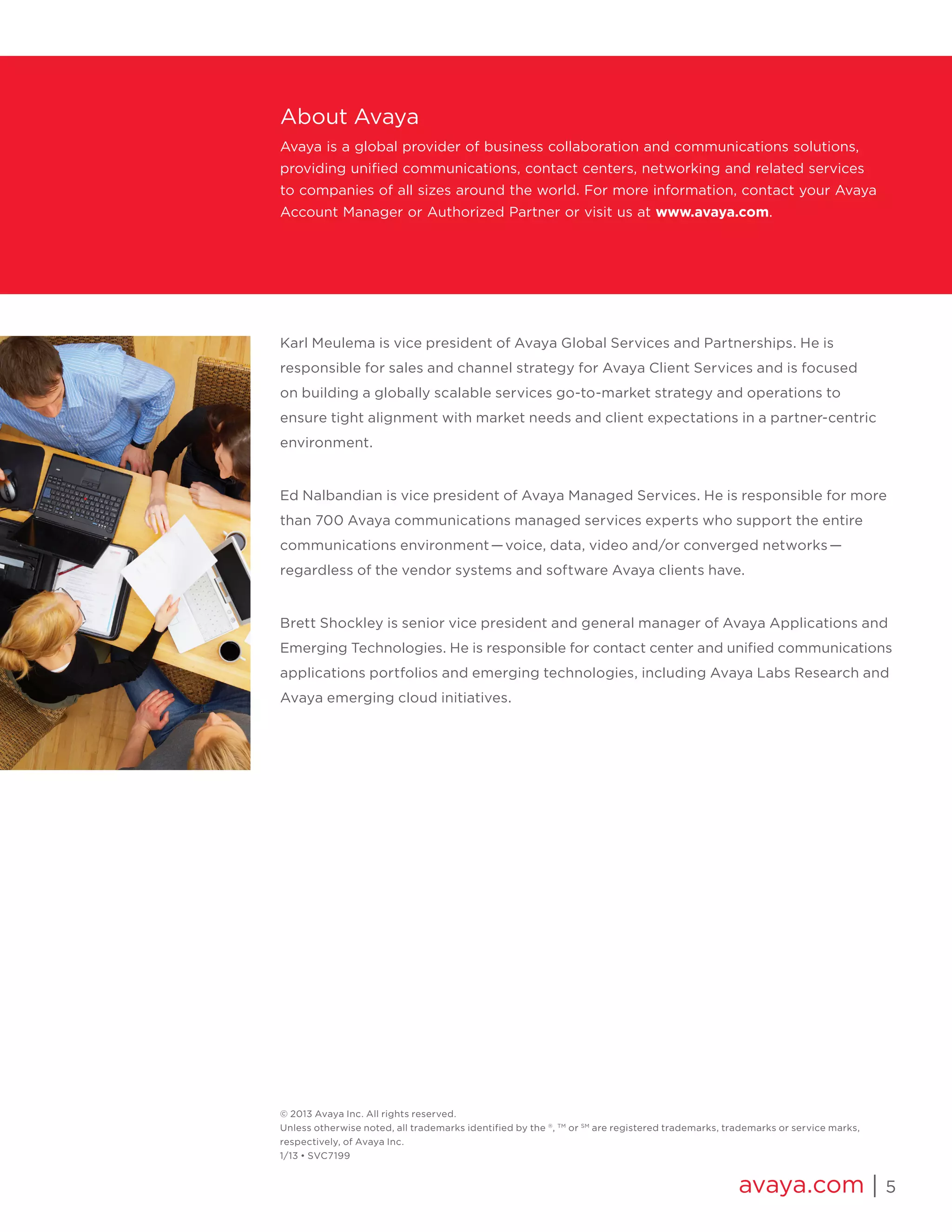 avaya.com | 5
Karl Meulema is vice president of Avaya Global Services and Partnerships. He is
responsible for sales and channel strategy for Avaya Client Services and is focused
on building a globally scalable services go-to-market strategy and operations to
ensure tight alignment with market needs and client expectations in a partner-centric
environment.
Ed Nalbandian is vice president of Avaya Managed Services. He is responsible for more
than 700 Avaya communications managed services experts who support the entire
communications environment­ — voice, data, video and/or converged networks­ — 
regardless of the vendor systems and software Avaya clients have.
Brett Shockley is senior vice president and general manager of Avaya Applications and
Emerging Technologies. He is responsible for contact center and unified communications
applications portfolios and emerging technologies, including Avaya Labs Research and
Avaya emerging cloud initiatives.
About Avaya
Avaya is a global provider of business collaboration and communications solutions,
providing unified communications, contact centers, networking and related services
to companies of all sizes around the world. For more information, contact your Avaya
Account Manager or Authorized Partner or visit us at www.avaya.com.
© 2013 Avaya Inc. All rights reserved.
Unless otherwise noted, all trademarks identified by the ®
, TM
or SM
are registered trademarks, trademarks or service marks,
respectively, of Avaya Inc.
1/13 • SVC7199
 