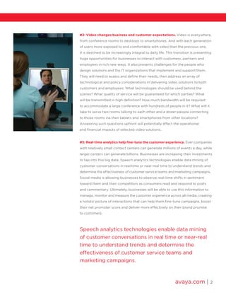 avaya.com | 2
Speech analytics technologies enable data mining
of customer conversations in real time or near-real
time to understand trends and determine the
effectiveness of customer service teams and
marketing campaigns.
#2: Video changes business and customer expectations. Video is everywhere,
from conference rooms to desktops to smartphones. And with each generation
of users more exposed to and comfortable with video than the previous one,
it is destined to be increasingly integral to daily life. This transition is presenting
huge opportunities for businesses to interact with customers, partners and
employees in rich new ways. It also presents challenges for the people who
design solutions and the IT organizations that implement and support them.
They will need to assess and define their needs, then address an array of
technological and policy considerations in delivering video solutions to both
customers and employees. What technologies should be used behind the
scenes? What quality of service will be guaranteed for which parties? What
will be transmitted in high definition? How much bandwidth will be required
to accommodate a large conference with hundreds of people in it? What will it
take to serve two rooms talking to each other and a dozen people connecting
to those rooms via their tablets and smartphones from other locations?
Answering such questions upfront will potentially affect the operational
and financial impacts of selected video solutions.
#3: Real-time analytics help fine-tune the customer experience. Even companies
with relatively small contact centers can generate millions of events a day, while
larger centers can generate billions. Businesses are increasing their investments
to tap into this big data. Speech analytics technologies enable data mining of
customer conversations in real time or near-real time to understand trends and
determine the effectiveness of customer service teams and marketing campaigns.
Social media is allowing businesses to observe real-time shifts in sentiment
toward them and their competitors as consumers read and respond to posts
and commentary. Ultimately, businesses will be able to use this information to
manage, monitor and measure the customer experience across all media, creating
a holistic picture of interactions that can help them fine-tune campaigns, boost
their net promoter score and deliver more effectively on their brand promise
to customers.
 