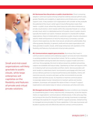 avaya.com | 3
Small and mid-sized
organizations will likely
gravitate to public
clouds, while large
enterprises will
capitalize on the
flexibility and features
of private and virtual
private solutions.
#4: Businesses face the private-or-public cloud decision. Cloud computing
adoption continues to grow among companies seeking reduced upfront costs,
greater flexibility and scalability in applications and infrastructure, and lower
support costs. A key question such organizations will consider as they evaluate
the potential of the cloud is what type of cloud offering best meets their
needs­ — a public cloud, where they share resources with other enterprises; a
private cloud solution, which resides within the corporate firewall; or a virtual
private cloud, which is a dedicated portion of a public cloud. A public cloud is
typically the lowest-cost option. However, because it is shared with multiple
organizations, there is limited ability to customize a public cloud to a business’s
specific needs and questions of security and privacy. Conversely, a private
cloud is more expensive, but also more secure, private and customizable, thus
offering greater flexibility. In general, small and mid-sized organizations will
likely gravitate to public clouds, while large enterprises will capitalize on the
flexibility and features of private and virtual private solutions.
#5: Communications support goes proactive. Businesses that invest in
communications solutions and underlying support services are more interested
in avoiding problems than having them solved. Yet for a variety of reasons,
reactive problem solving has been the industry’s support model over time­ — 
until now. Encouragingly, the tools to deliver proactive, problem-preventing
support are available and robust today. Capitalizing on them will require a shift
in mindset by both service providers and their clients. Service providers will
work harder to understand clients’ environments and engage with them and
service-delivery partners to improve performance and reliability. Clients will
overcome security concerns and open up their environments to provide
vendors with real-time access. As machine-to-machine communications
increasingly replace human interactions to maintain uptime and resolve
problems, businesses will evaluate the nature of their in-house IT support
organizations and explore ways to reduce unnecessary activities and costs.
#6: Managed services hit an inflection point. Business conditions are changing
at a breathtaking pace in many industries and, consequently, so are the require-
ments on organizations’ communications infrastructures. In the same way they
are turning to the cloud for flexibility and cost savings, businesses increasingly
will forego the expense of in-house IT staff for support purposes, instead turning
to managed services providers for those capabilities. In this way, businesses will
be able to quickly and cost-effectively add and contract communications
 