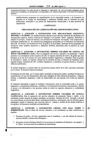 DECRETO NÚMERO 3 G6 de 2009 Hoja N°. 3
Continuación del Decreto "Por medio del cual se reglamenta la organización del servicio de apoyo pedagógico para la
atención de los estudiantes con discapacidad y con capacidades o con talentos excepcionales en el marco de la educación
inclusiva. "
---------------------------------------------------------------------------------------------------------------------------
establecimientos programas de sensibilización de la comunidad escolar y de formación de
docentes en el manejo de metodologías y didácticas flexibles para la inclusión de estas
poblaciones, articulados a los planes de mejoramiento institucional y al plan territorial de
capacitación.
CAPÍTULO II
ORGANIZACIÓN DE LAPRESTACIÓN DEL SERVICIO EDUCATIVO
ARTÍCULO 4. ATENCIÓN A ESTUDIANTES CON DISCAPACIDAD COGNITIVA,
MOTORA y AUTISMO. Los establecimientos educativos que reporten matrícula de estudiantes con
discapacidad cognitiva, motora, síndrome de Asperger o con autismo deben organizar, flexibilizar y
adaptar el currículo, el plan de estudios y los procesos de evaluación de acuerdo a las condiciones y
estrategias establecidas en las orientaciones pedagógicas producidas por el Ministerio de Educación
Nacional. Así mismo, los docentes de nivel, de grado y de área deben participar de las propuestas de
formación sobre modelos educativos y didácticas flexibles pertinentes para la atención de estos
estudiantes.
ARTÍCULO 5. ATENCIÓN A ESTUDIANTES SORDOS USUARIOS DE LENGUA DE
SEÑAS COLOMBIANA (LSC). Para la prestación del servicio educativo en preescolar y básica
primaria a los estudiantes sordos usuarios de LSC se requiere docentes de nivel y de grado que sean
bilingiies en el uso de la misma, así como también modelos lingiiísticos y culturales. Para los grados
de secundaria y media, se requiere, además de los docentes de área, el docente de Castellano como
segunda lengua, intérpretes de LSC, modelos linguísticos y culturales, los apoyos técnicos, visuales y
didáctico s pertinentes.
El modelo lingiiístico y cultural debe ser una persona usuaria nativa de la LSC, que haya culminado
por lo menos la educación básica secundaria.
El intérprete de LSC debe por lo menos haber culminado la educación media y acreditar formación en
interpretación. El acto de interpretación debe estar desligado de toda influencia proselitista, religiosa,
política, o preferencia lingiiística y debe ser desarrollado por una persona con niveles de audición
normal.
El intérprete desempeña el papel de mediador comunicativo entre la comunidad sorda y la oyente,
lingiiística y cultural mente diferentes, contribuye a la eliminación de barreras comunicativas y facilita
el acceso a la información a las personas sordas en todos los espacios educativos y modalidades
lingiiísticas.
ARTÍCULO 6. ATENCIÓN A ESTUDIANTES SORDOS USUARIOS DE LENGUA
CASTELLANA. Para la prestación del servicio educativo en preescolar, básica y media a los
estudiantes sordos usuarios de lengua castellana, se requieren docentes de nivel, de grado y de área
con conocimiento en lectura labio-facial, estimulación auditiva y articulación, que les oftezcan apoyo
pedagógico cuando lo requieran, que conozcan sobre el manejo y cuidado de las ayudas auditivas y
los equipos de ftecuencia modulada correspondientes.
ARTÍCULO 7. ATENCIÓN A ESTUDIANTES CIEGOS, CON BAJA VISIÓN Y ,
SORDOCIEGOS. Para la oferta del servicio educativo a los estudiantes en estas condiciones se
reqUIere:
1. Docentes de grado y de área capacitados para la enseñanza y uso del sistema de lectura y
escritura Braille y demás áreas tiflológicas.
2. Incorporar el área tiflológica Braille en los procesos de enseñanza de literatura y de español, y
el Ábaco en los procesos de enseñanza de matemáticas.
 