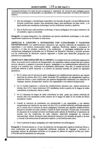 DECRETONÚME~b· .: S 6 de 2009 HOja N°. 4
Continuación del Decreto "Por medio del cual se reglamenta la organización del servicio de apoyo pedagógico para la
atención de los estudiantes con discapacidad y con capacidades o con talentos excepcionales en el marco de la educación
inc1usiva."
--------------------------------------------------------------------------------------
3. Que las estrategias y metodologías impartidas a los docentes de grado o de área diferencien las
diversas condiciones visuales: para estudiantes ciegos, para estudiantes con baja visión, y en
igual sentido para estudiantes sordociegos con las condiciones visuales y auditivas.
4. Que se facilite para cada estudiante sordociego, el apoyo pedagógico de un guía intérprete o de
un mediador, según su necesidad.
Parágrafo. Los guías-intérpretes y los mediadores que apoyan estudiantes sordociegos o con multi-
impedimento requieren ser formados en estas áreas.
ARTÍCULO 8. ATENCIÓN A ESTUDIANTES CON CAPACIDADES Y TALENTOS
EXCEPCIONALES. Los establecimientos educativos que reporten matrícula de estudiantes con
capacidades o con talentos excepcionales deben organizar, flexibilizar, adaptar y enriquecer el
currículo y el plan de estudios, conforme a las condiciones y estrategias establecidas en las
orientaciones pedagógicas producidas por el Ministerio de Educación Nacional y articular acciones
con las instituciones de educación superior regionales o locales para desarrollar programas que
potencien sus capacidades.
ARTÍCULO 9. ORGANIZACIÓN DE LA OFERTA. La entidad territorial certificada organizará la
oferta de acuerdo con la condición de discapacidad o de capacidad o talento excepcional que requiera
servicio educativo y asignará el personal de apoyo pedagógico a los establecimientos educativos de
acuerdo a la condición que presenten los estudiantes matriculados. Para ello, la entidad territorial
certificada definirá el perfil requerido y el número de personas teniendo en cuenta los siguientes
parámetros:
l. Por lo menos una (1) persona de apoyo pedagógico por establecimiento educativo que reporte
matrícula de mínimo diez (10) y hasta cincuenta (50) estudiantes con discapacidad cognitiva
(síndrome Down u otras condiciones que generen discapacidad intelectual) con síndrome de
Asperger, autismo, discapacidad motora o con capacidades o con talentos excepcionales.
2. Un (1) modelo lingiiístico y cultural por establecimiento educativo que reporte matrícula de
mínimo diez (10) Y hasta veinticinco (25) estudiantes sordos usuarios de la lengua de señas
colombiana, en preescolar, básica y media.
3. Un (1) intérprete de lengua de señas colombiana en cada grado que reporte matrícula de
mínimo diez (10) estudiantes sordos usuarios de la lengua de señas en los niveles de básica
secundaria y media.
4. Cuando la matrícula de estudiantes con discapacidad o con capacidades o con talentos
excepcionales por institución sea menor de diez (10), la entidad territorial certificada asignará
por lo menos una (1) persona de apoyo pedagógico itinerante para aquellos establecimientos
educativos ubicados en zonas urbanas y rurales de dicho municipio. En este caso, la secretaría
de educación de la entidad territorial certificada podrá además de flexibilizar el parámetro de
acuerdo con las condiciones de cada contexto, desarrollar programas en convenio
intermunicipal, ofrecer formación sobre educación inclusiva a los docentes de grado y de área "'~
y vincular a las instituciones de educación superior y a las familias entre otros.
5. Una (1) persona de apoyo pedagógico por cada estudiante con sordo ceguera.
Parágrafo 1: Exclusivamente en el caso de población con discapacidad cognitiva (síndrome Down y
otras condiciones que generen discapacidad intelectual, síndrome de Asperger y autismo ), el
porcentaje máximo de estudiantes incluidos en los grupos no deberá ser superior al diez por ciento
(10%) del total de estudiantes de cada grupo.
 