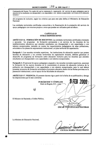 ., ~
DECRETO NUMERO
" C' ,...
v UO de 2009 Hoja N°. 7
Continuación del Decreto "Por medio del cual se reglamenta la organización del servicio de apoyo pedagógico para la
atención de los estudiantes con discapacidad y con capacidades o con talentos excepcionales en el marco de la educación
inclusiva. "
---------------------------------------------------------------------------------------------------------------------------
del programa de inclusión, según los criterios que para este plan defina el Ministerio de Educación
Nacional.
Las entidades territoriales certificadas concurrirán a la financiación de la prestación del servicio de
apoyo pedagógico con recursos propios u otros que puedan ser utilizados para tal efecto.
CAPÍTULO IV
OTRAS DISPOSICIONES
ARTÍCULO 16. FORMACIÓN DE DOCENTES. Las entidades territoriales certificadas orientarán
y apoyarán los programas de formación permanente o en servicio de los docentes de los
establecimientos educativos que atienden estudiantes con discapacidad o con capacidades o con
talentos excepcionales, teniendo en cuenta los requerimientos pedagógicos de estas poblaciones,
articulados a los planes de mejoramiento institucional y al plan territorial de capacitación.
Parágrafo 1. Las escuelas normales superiores, las instituciones de educación superior que poseen
facultad de educación y los comités territoriales de capacitación docente, deberán garantizar el
desarrollo de programas de formación sobre educación inc1usiva para los docentes que atienden
estudiantes con discapacidad o con capacidades o con talentos excepcionales.
Parágrafo 2. El personal de apoyo pedagógico asignado a las escuelas normales superiores, asesorará
la formación de los nuevos docentes en lo concerniente al proceso de educación inc1usiva de la
población con discapacidad o con capacidades o con talentos excepcionales, para lo cual deberá
presentar proyectos de formación articulados al proyecto educativo dentro de las fechas previstas en la
planeación institucional y con el apoyo de las facultades de educación.
ARTÍCULO 17. VIGENCIA. El presente decreto rige a partir de la fecha de su publicación y deroga
las disposiciones que le sean contrarias.
PUBLÍQUESE y CÚMPLASE 9fES 20nQ¡
Dado en Bogotá, D.C.,a ~
(
~./
v I
;' /
~ /
I J
f
¡
El Ministro de Hacienday CréditoPúblico,
La Ministra de Educación Nacional,
-~/CECILIA MARIA VELEZ WIDTE
 