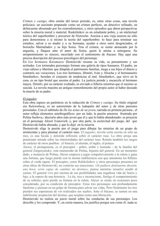 Crimen y castigo, obra estelar del tercer periodo, es, entre otras cosas, una novela
policiaca: un asesinato preparado como un crimen perfecto, un detective refinado, un
delincuente abrumado por los remordimientos, y otros episodios que abren perspectivas
sobre la miseria moral y material. Raskólnikov es un estudiante pobre, y un intelectual
teórico del superhombre y precursor de Nietzsche. Asesina a una vieja usurera no sólo
para demostrarse a sí mismo la teoría del superhombre: lo hace para terminar sus
estudios, salvar a su madre y a su hermana, ayudar a otros seres desgraciados, el
borracho Marméladov y su hija Sonia. Tras el crimen, se siente atenazado por la
angustia, y flaquea ante el amor de Sonia, quien le anima a entregarse. Su
arrepentimiento es sincero, mezclado con el sentimiento de fracaso. Hay aquí una
precisa descripción del proceso psicológico del personaje.
En Los hermanos Karamazov Dostoievski resume su vida, su pensamiento y sus
actitudes. Los torturados personajes forman una galería de tipos humanos. El padre, un
viejo odioso y libertino que dilapida el patrimonio familiar, niega a sus hijos el dinero y
contraría sus vocaciones. Los tres hermanos, Dimitri, Iván y Aliocha y el hermanastro
Smediarkov, heredan el conjunto de tendencias al mal. Smediarkov, que sirve en la
casa, es un tipo brutal que asesina al padre. La justicia prende y encarcela al hermano
mayor, Dimitri, por su carácter exaltado; es enviado a Siberia mientras que el asesino se
suicida. La novela muestra un antiguo remordimiento del propio autor al haber deseado
la muerte de su padre.
El jugador
Esta obra supuso un paréntesis en la redacción de Crimen y castigo. Su título original
era Ruletenburg; es un autorretrato de la ludopatía del autor y de otras pasiones
personales. Con el subtítulo de De las notas de un joven, narrada en primera persona , el
autor refleja elementos autobiográficos: por un lado, la pasión amorosa frustrada por
Polina Suslova,- dieciséis años más joven que él y que lo había abandonado- se proyecta
en el personaje Alexéi Ivanovich; y, por otra parte, la esclavitud del juego, del que
Dostoievski había abusado, y que lo dejó en la miseria.
Dostoievski elige la pasión por el juego para dibujar las miserias de un grupo de
aristócratas y para plasmar el carácter ruso. El jugador, novela corta escrita en solo un
mes, es una lúcida y dolorida reflexión sobre el carácter ruso. La obra arroja una
penetrante mirada sobre las interioridades del carácter ruso. Retrata también los rasgos
de carácter de otros pueblos: el francés, el alemán, el inglés, el polaco.
Alexei, el protagonista, es el preceptor - pobre, noble y honrado - de la familia del
general Zargoryansky; está enamorado de Polina, hijastra del general. En un momento
dado, a instancia de Polina, Alexei empieza a jugar compulsivamente a la ruleta y gana
una fortuna, que luego pierde con la misma indiferencia con que amontona los billetes
sobre el verde tapete. El preceptor, como Ralskolnikov y otros personajes presentes en
otras obras de Dostoievski, no controla sus emociones. «Si pudiera dominarme durante
una hora, sería capaz de cambiar mi destino», piensa mientras resuelve acudir al
casino. El general vive por encima de sus posibilidades una engañosa vida de fastos y
lujo, a la espera de una herencia . La tía, rica e inconsciente, fustiga el comportamiento
de su sobrino, pero pierde su fortuna en la ruleta. Alexei se siente en ocasiones poco
considerado, por su condición de preceptor. Estos tres personajes son profundamente
fatalistas y piensan en un golpe de fortuna para salvar sus vidas. Pero finalmente los tres
pierden sus esperanzas de ver realizados sus sueños. Ante el fracaso, se sumen en una
indeferente aceptación del destino, que aceptan como una liberación.
Dostoievski no realiza un juicio moral sobre las conductas de sus personajes. Los
describe y los comprende. Y, en cierta manera, los justifica porque son como él: nada se
 