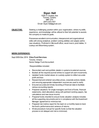 SIYAN HALL
1026-77 Quebec Ave  Toronto, Ontario  M6P 2T4
Mobile: (647) 223-7421  Email: Siyan.Hall@gmail.com
SUMMARY:
A seasoned Fund Administrator with 15 years experience in portfolio reporting, reconciliation,
and implementing and monitoring fund compliance, internal controls and valuation procedures
to meet the requirements of Audit and Compliance programs. Proficient in MS office, Excel,
Bloomberg and Mpower.
WORK EXPERIENCE:
Citco Fund Services, Senior Fund Accountant
September 2005 – December 2014
 Identified key operational and financial risk and developed and implemented effective
controls to manage those risks.
 Developed and wrote fund valuation manual to ensure consistent training of staff,
improve process efficiencies and minimize risk.
 Prepared monthly risk metrics report and tracked the fund’s performance to monitor
variance of returns.
 Prepared valuations of funds, financial statements, client asset allocations along with
pertinent working papers and fee calculations schedules.
 Coached and trained Junior Fund Accountants with respect to the valuation process.
 Liaised and responded to stakeholders such as Investment Managers, Compliance
team, and internal/external auditors as well as international clients and other Citco
offices worldwide.
 Reconciled cash, capital and portfolio details in systems; updated funds market values,
trades and conversions on the custody system to reflect accurate profit and loss;
researched and entered securities prices, corporate actions details to ensure appropriate
independent sources are used for verification.
 Coordinated project to research and analyze pricing upload breaks; contacting the
relevant team to amend setups which eliminated all manual pricing.
CIBC Mellon Global Securities, Fund Accountant
December 2002 – September 2005
 Researched discrepancies; investigate special or questionable transactions, i.e., trade
corrections, corporate actions; liaise with clients and their representatives, as well as,
internal staff concerning issues affecting the valuation of funds.
 Reviewed and reconciled daily transactions of assigned Canadian mutual funds -
analyzed daily cash flow activities, reconciled assets and cash balances, maintained a
balanced cash account and updated capital stock.
 