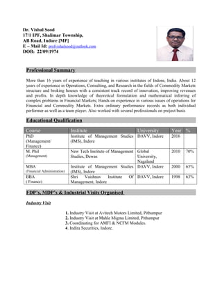 Professional Summary
More than 16 years of experience of teaching in various institutes of Indore, India. About 12
years of experience in Operations, Consulting, and Research in the fields of Commodity Markets
structure and broking houses with a consistent track record of innovation, improving revenues
and profits. In depth knowledge of theoretical formulation and mathematical inferring of
complex problems in Financial Markets; Hands on experience in various issues of operations for
Financial and Commodity Markets. Extra ordinary performance records as both individual
performer as well as a team player. Also worked with several professionals on project basis
Educational Qualification
Course Institute University Year %
PhD
(Management/
Finance)
Institute of Management Studies
(IMS), Indore
DAVV, Indore 2016
M. Phil
(Management)
New Tech Institute of Management
Studies, Dewas
Global
University,
Nagaland
2010 70%
MBA
(Financial Administration)
Institute of Management Studies
(IMS), Indore
DAVV, Indore 2000 65%
BBA
( Finance)
Shri Vaishnav Institute Of
Management, Indore
DAVV, Indore 1998 63%
FDP’s, MDP’s & Industrial Visits Organised
Industry Visit
1. Industry Visit at Avitech Motors Limited, Pithumpur
2. Industry Visit at Mahle Migma Limited, Pithumpur
3. Coordinating for AMFI & NCFM Modules.
4. Indira Securities, Indore.
Dr. Vishal Sood
17/1 IPF, Shalimar Township,
AB Road, Indore [MP]
E – Mail Id: profvishalsood@outlook.com
DOB: 22/09/1974
 