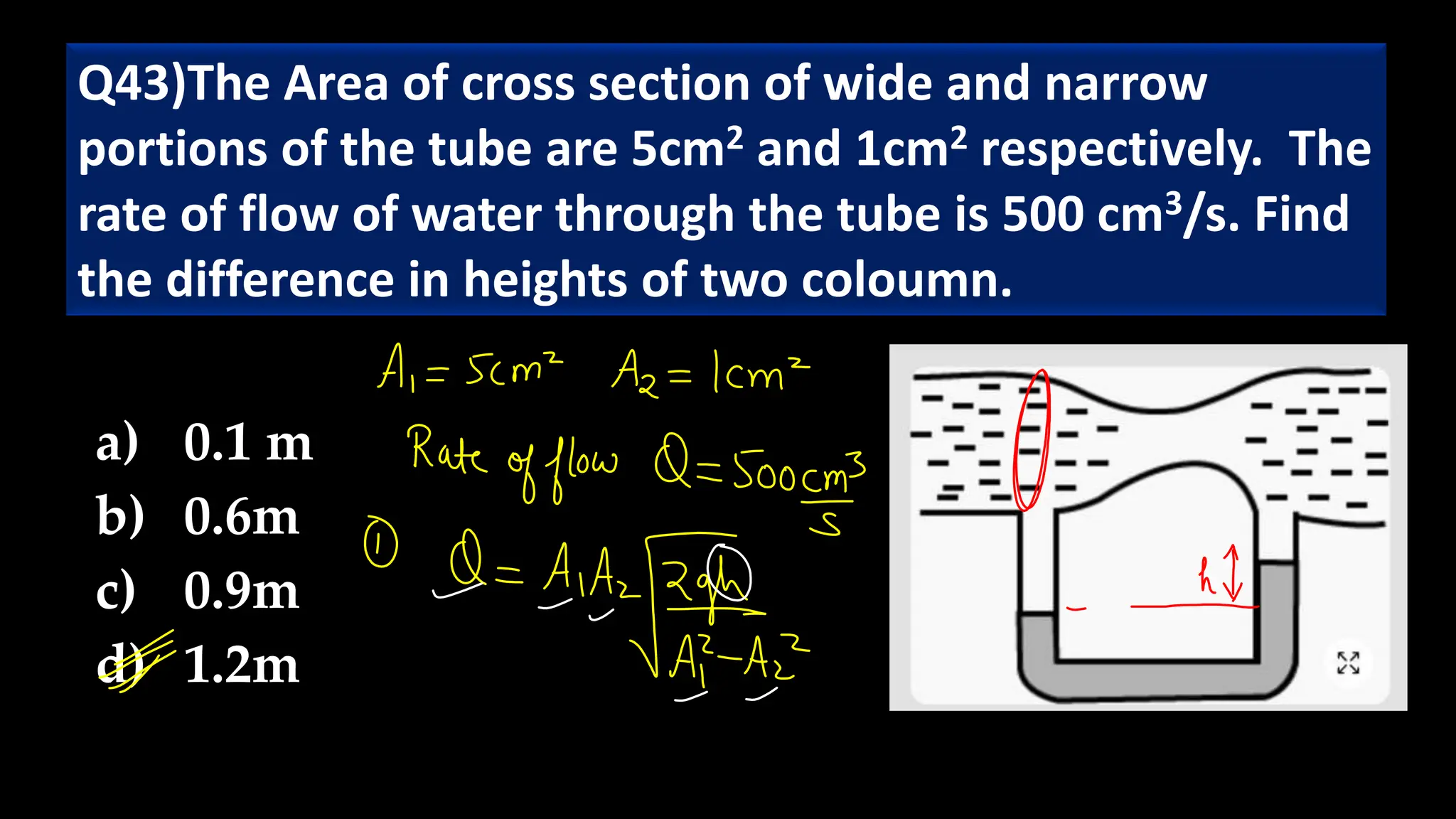Q43)The Area of cross section of wide and narrow
portions of the tube are 5cm2 and 1cm2 respectively. The
rate of flow of water through the tube is 500 cm3/s. Find
the difference in heights of two coloumn.
a) 0.1 m
b) 0.6m
c) 0.9m
d) 1.2m
 