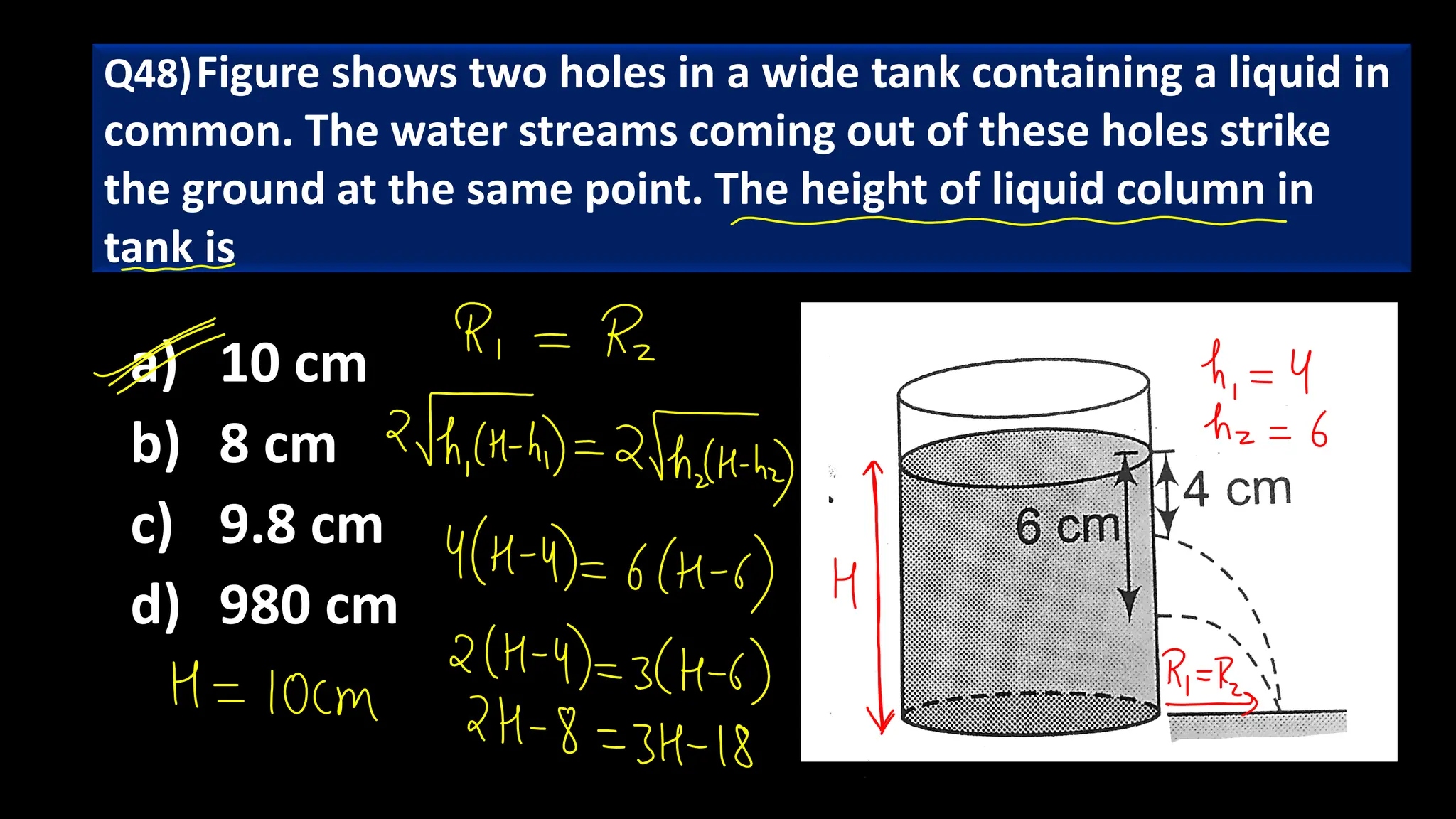 a) 10 cm
b) 8 cm
c) 9.8 cm
d) 980 cm
Q48)Figure shows two holes in a wide tank containing a liquid in
common. The water streams coming out of these holes strike
the ground at the same point. The height of liquid column in
tank is
 
