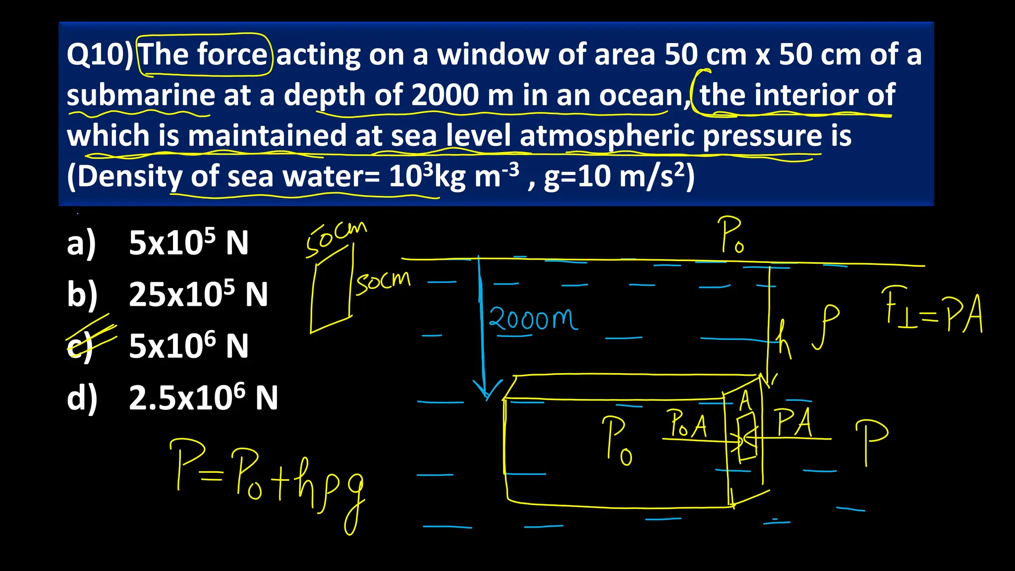 a) 5x105 N
b) 25x105 N
c) 5x106 N
d) 2.5x106 N
Q10)The force acting on a window of area 50 cm x 50 cm of a
submarine at a depth of 2000 m in an ocean, the interior of
which is maintained at sea level atmospheric pressure is
(Density of sea water= 103kg m-3 , g=10 m/s2)
 