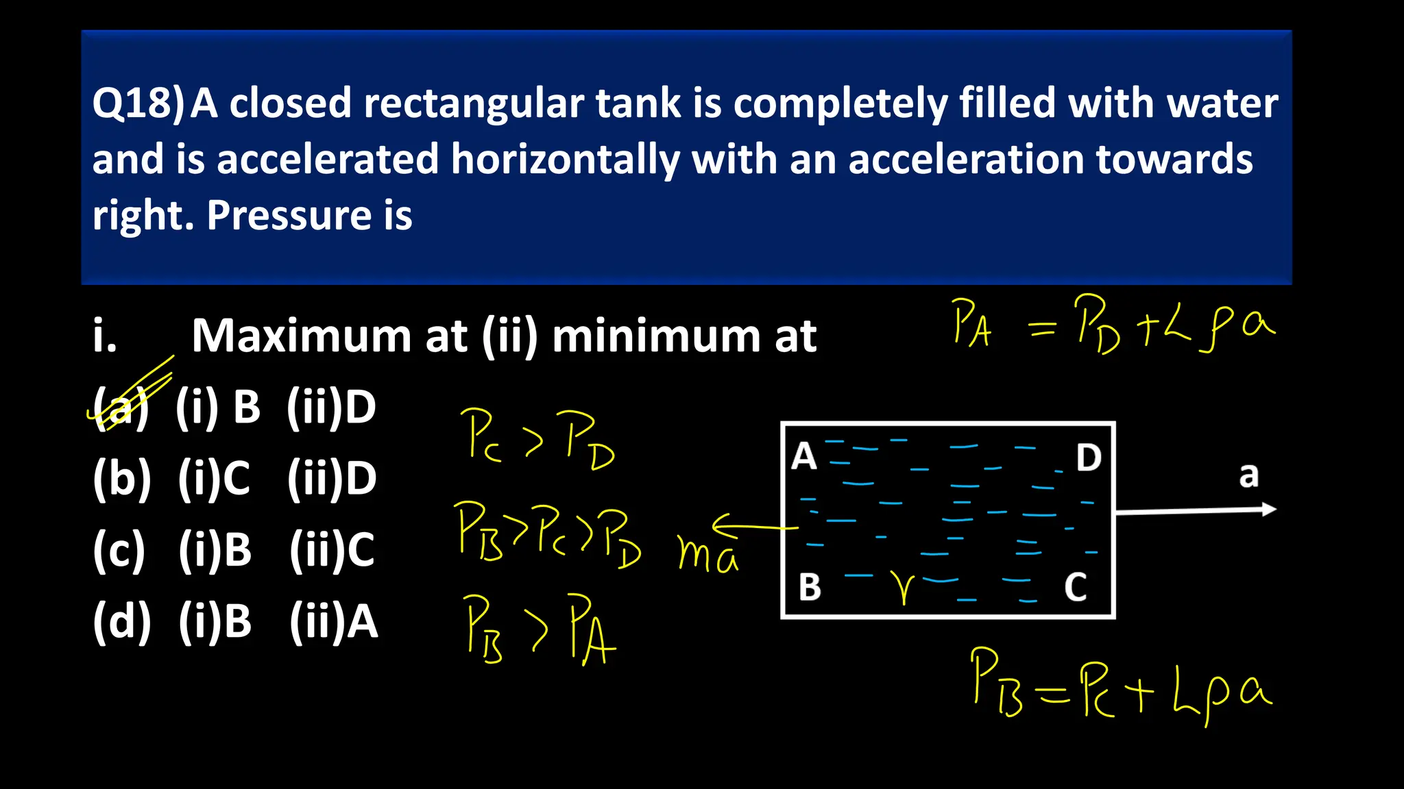 i. Maximum at (ii) minimum at
(a) (i) B (ii)D
(b) (i)C (ii)D
(c) (i)B (ii)C
(d) (i)B (ii)A
Q18)A closed rectangular tank is completely filled with water
and is accelerated horizontally with an acceleration towards
right. Pressure is
 