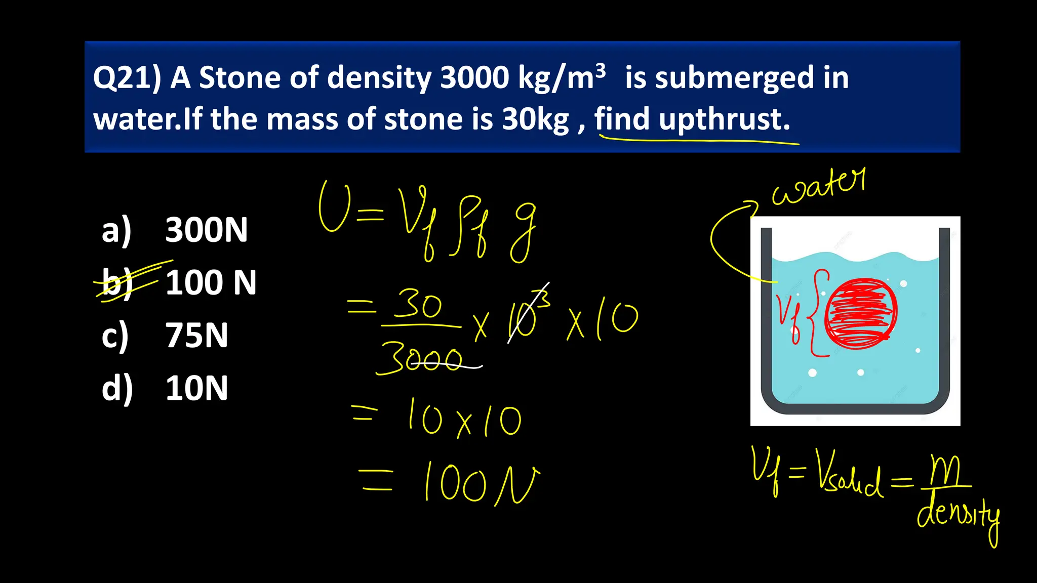 a) 300N
b) 100 N
c) 75N
d) 10N
Q21) A Stone of density 3000 kg/m3 is submerged in
water.If the mass of stone is 30kg , find upthrust.
 