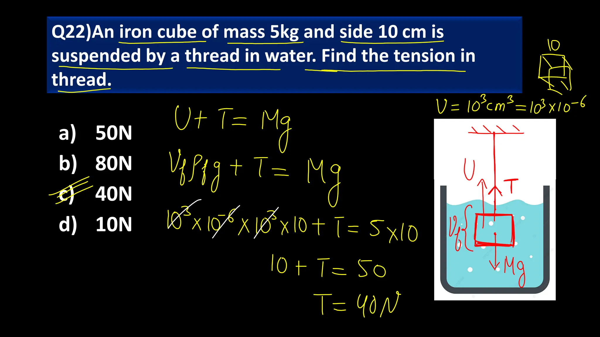 a) 50N
b) 80N
c) 40N
d) 10N
Q22)An iron cube of mass 5kg and side 10 cm is
suspended by a thread in water. Find the tension in
thread.
 