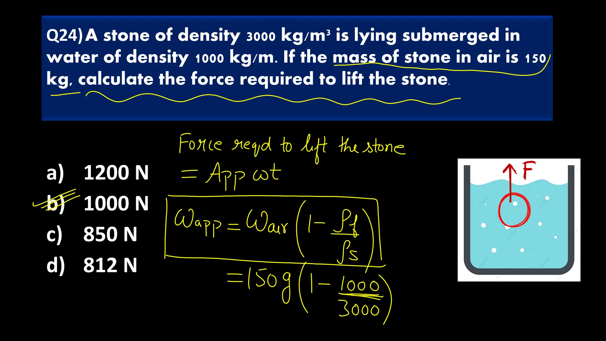 a) 1200 N
b) 1000 N
c) 850 N
d) 812 N
Q24)A stone of density 3000 kg/m3 is lying submerged in
water of density 1000 kg/m. If the mass of stone in air is 150
kg, calculate the force required to lift the stone.
 