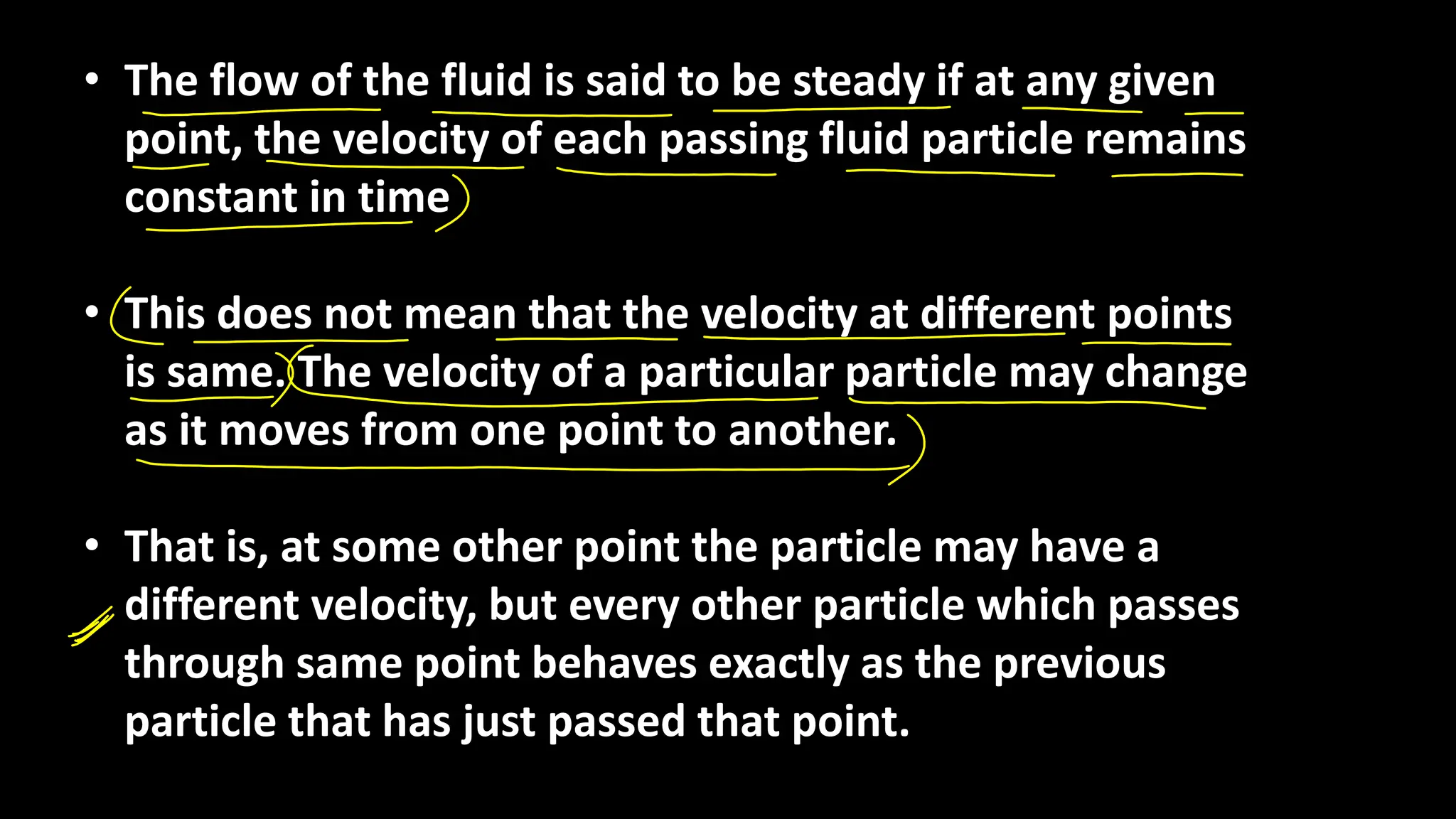 • The flow of the fluid is said to be steady if at any given
point, the velocity of each passing fluid particle remains
constant in time
• This does not mean that the velocity at different points
is same. The velocity of a particular particle may change
as it moves from one point to another.
• That is, at some other point the particle may have a
different velocity, but every other particle which passes
through same point behaves exactly as the previous
particle that has just passed that point.
 