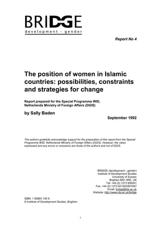 1
Report No 4
The position of women in Islamic
countries: possibilities, constraints
and strategies for change
Report prepared for the Special Programme WID,
Netherlands Ministry of Foreign Affairs (DGIS)
by Sally Baden
September 1992
The authors gratefully acknowledge support for the preparation of this report from the Special
Programme WID, Netherlands Ministry of Foreign Affairs (DGIS). However, the views
expressed and any errors or omissions are those of the authors and not of DGIS.
BRIDGE (development - gender)
Institute of Development Studies
University of Sussex
Brighton BN1 9RE, UK
Tel: +44 (0) 1273 606261
Fax: +44 (0) 1273 621202/691647
Email: bridge@ids.ac.uk
Website: http://www.ids.ac.uk/bridge
ISBN: 1 85864 139 X
© Institute of Development Studies, Brighton
 