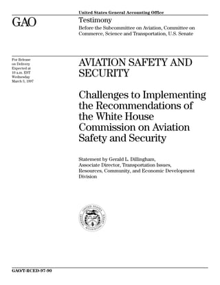 United States General Accounting Office
GAO Testimony
Before the Subcommittee on Aviation, Committee on
Commerce, Science and Transportation, U.S. Senate
For Release
on Delivery
Expected at
10 a.m. EST
Wednesday
March 5, 1997
AVIATION SAFETY AND
SECURITY
Challenges to Implementing
the Recommendations of
the White House
Commission on Aviation
Safety and Security
Statement by Gerald L. Dillingham,
Associate Director, Transportation Issues,
Resources, Community, and Economic Development
Division
GAO/T-RCED-97-90
 