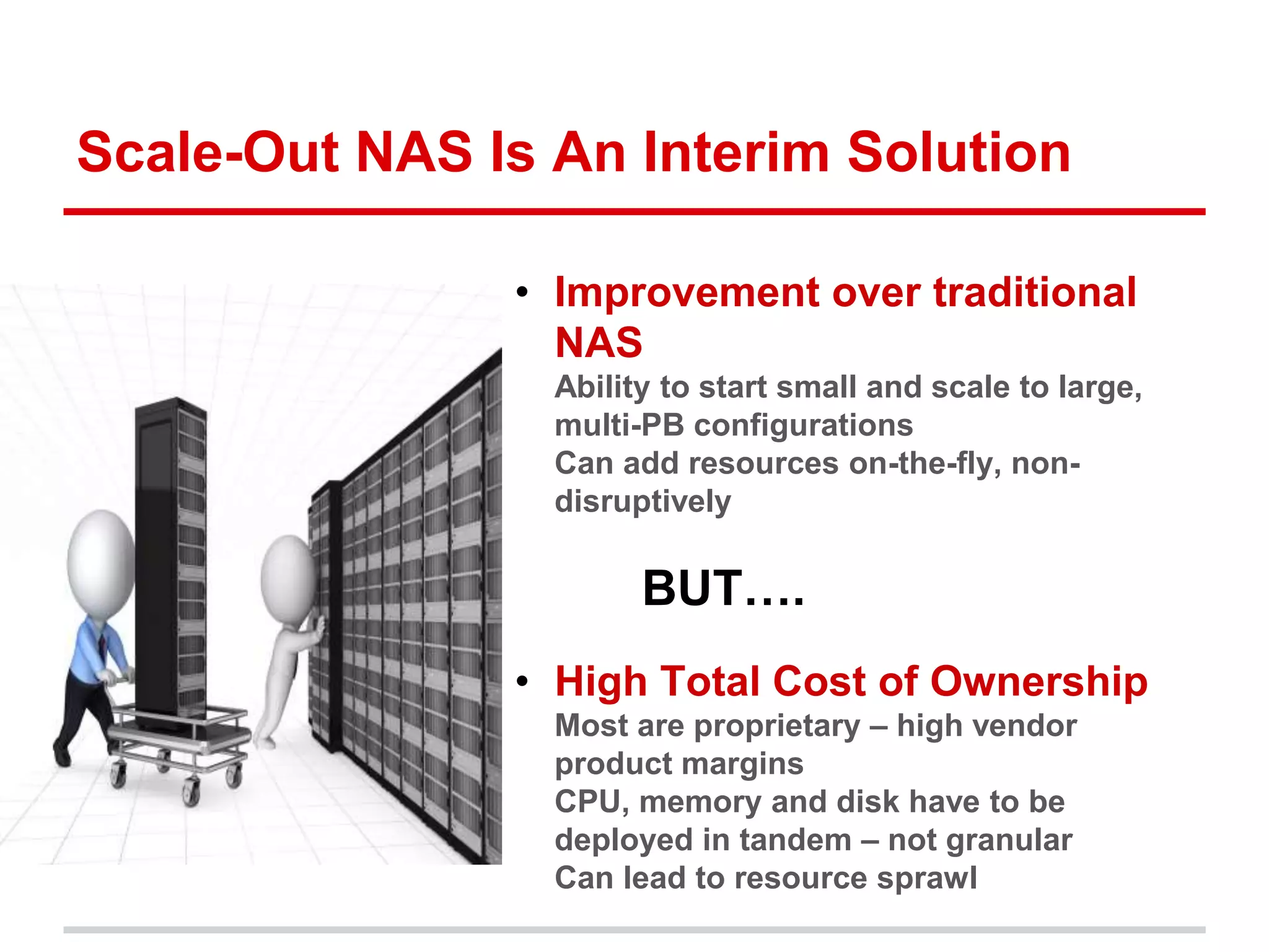 Scale-Out NAS Is An Interim Solution 
• Improvement over traditional 
NAS 
• Ability to start small and scale to large, 
multi-PB configurations 
• Can add resources on-the-fly, non-disruptively 
BUT…. 
• High Total Cost of Ownership 
• Most are proprietary – high vendor 
product margins 
• CPU, memory and disk have to be 
deployed in tandem – not granular 
• Can lead to resource sprawl 
 