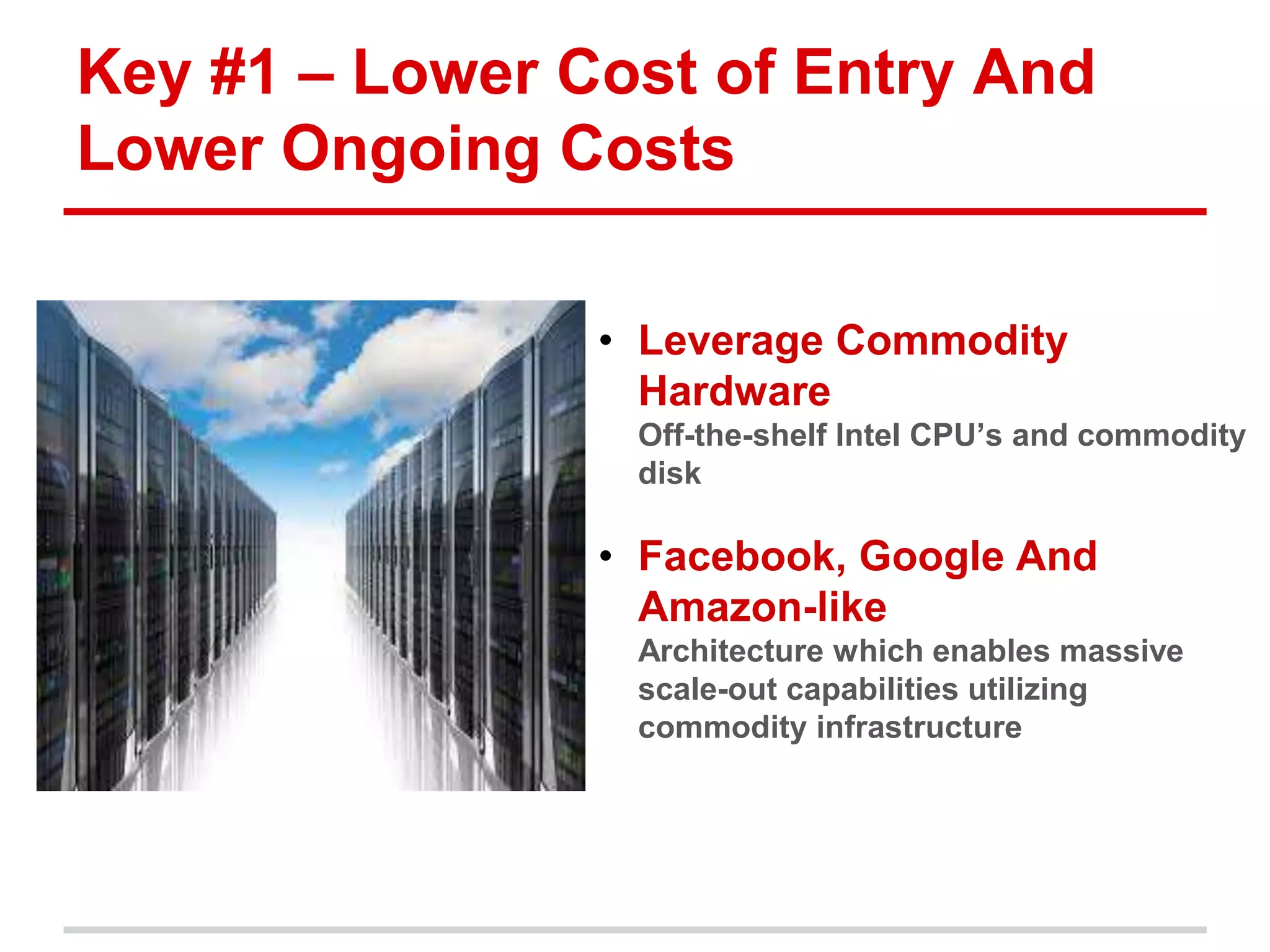 Key #1 – Lower Cost of Entry And 
Lower Ongoing Costs 
• Leverage Commodity 
Hardware 
• Off-the-shelf Intel CPU’s and commodity 
disk 
• Facebook, Google And 
Amazon-like 
• Architecture which enables massive 
scale-out capabilities utilizing 
commodity infrastructure 
 