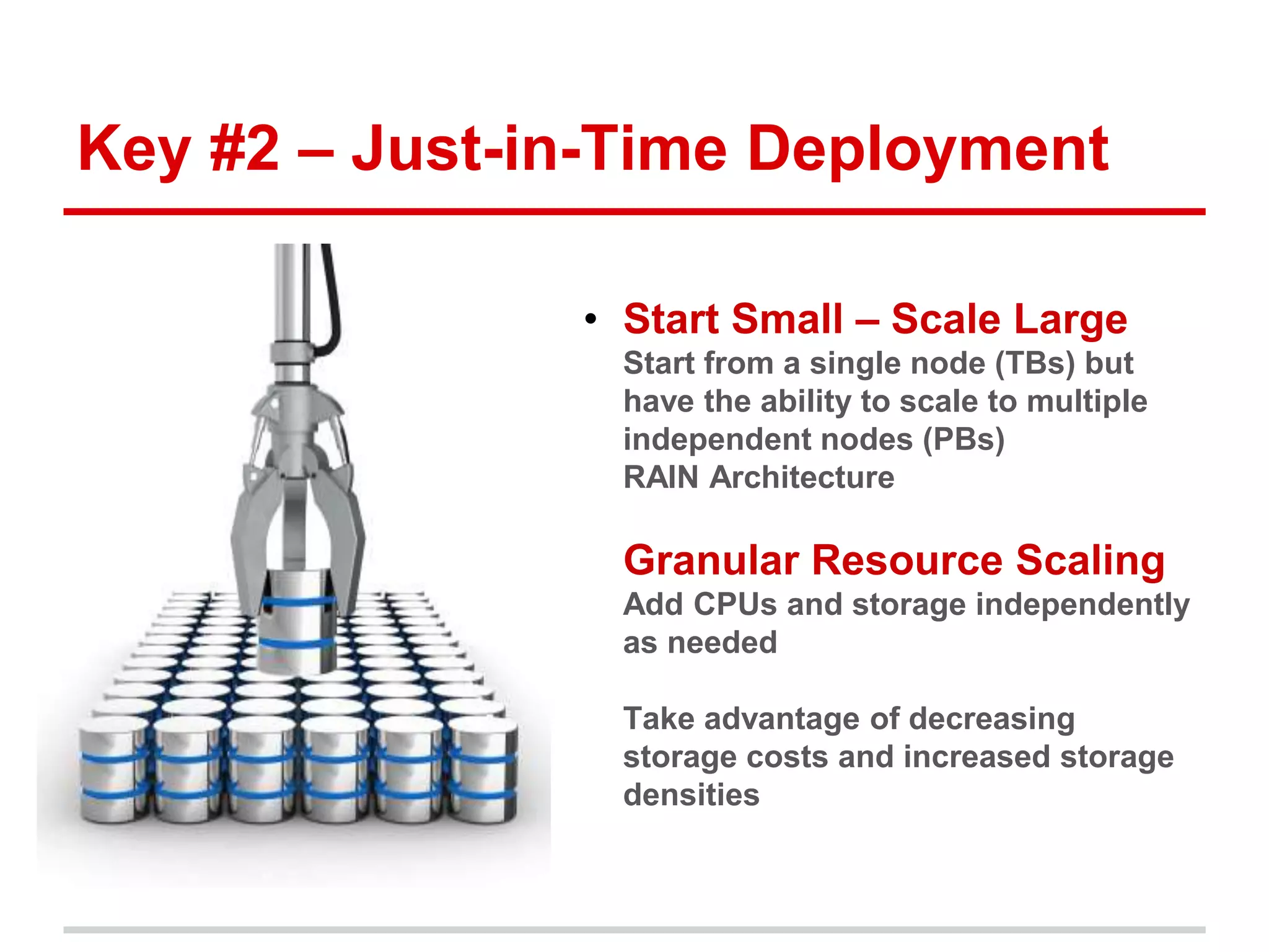Key #2 – Just-in-Time Deployment 
• Start Small – Scale Large 
• Start from a single node (TBs) but 
have the ability to scale to multiple 
independent nodes (PBs) 
• RAIN Architecture 
• Granular Resource Scaling 
Add CPUs and storage independently 
as needed 
• Take advantage of decreasing 
storage costs and increased storage 
densities 
 