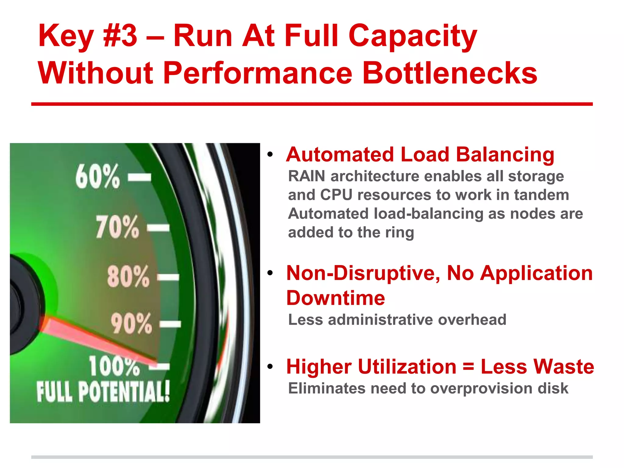 Key #3 – Run At Full Capacity 
Without Performance Bottlenecks 
• Automated Load Balancing 
RAIN architecture enables all storage 
and CPU resources to work in tandem 
Automated load-balancing as nodes are 
added to the ring 
• Non-Disruptive, No Application 
Downtime 
Less administrative overhead 
• Higher Utilization = Less Waste 
Eliminates need to overprovision disk 
 