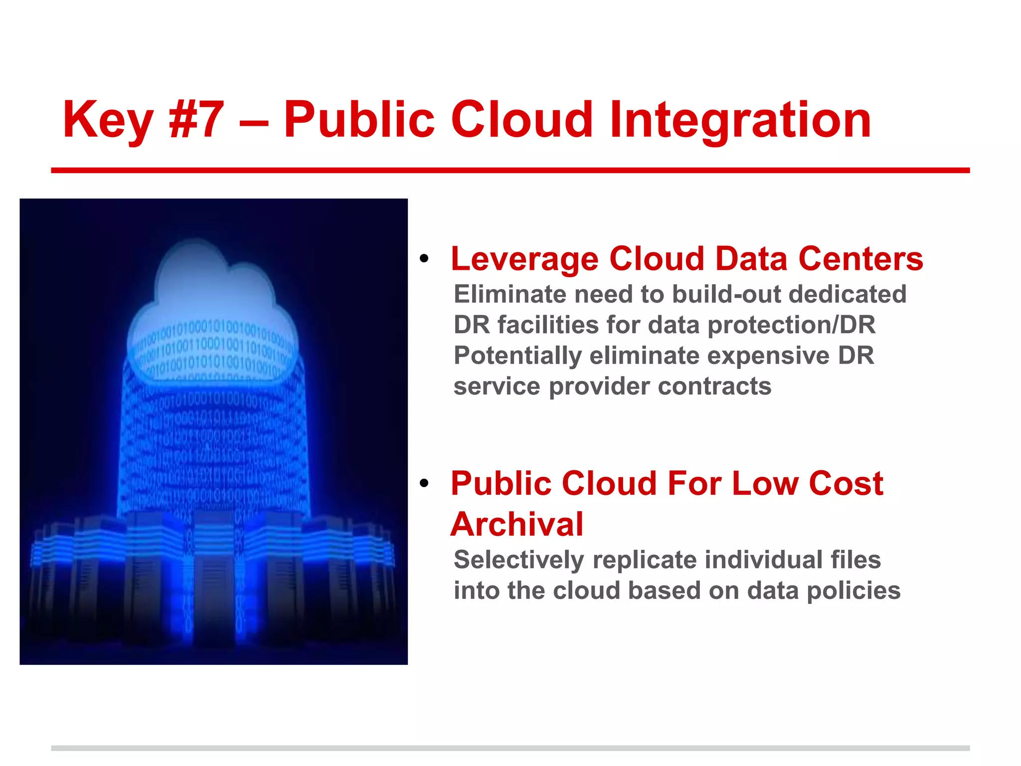 Key #7 – Public Cloud Integration 
• Leverage Cloud Data Centers 
Eliminate need to build-out dedicated 
DR facilities for data protection/DR 
Potentially eliminate expensive DR 
service provider contracts 
• Public Cloud For Low Cost 
Archival 
Selectively replicate individual files 
into the cloud based on data policies 
 