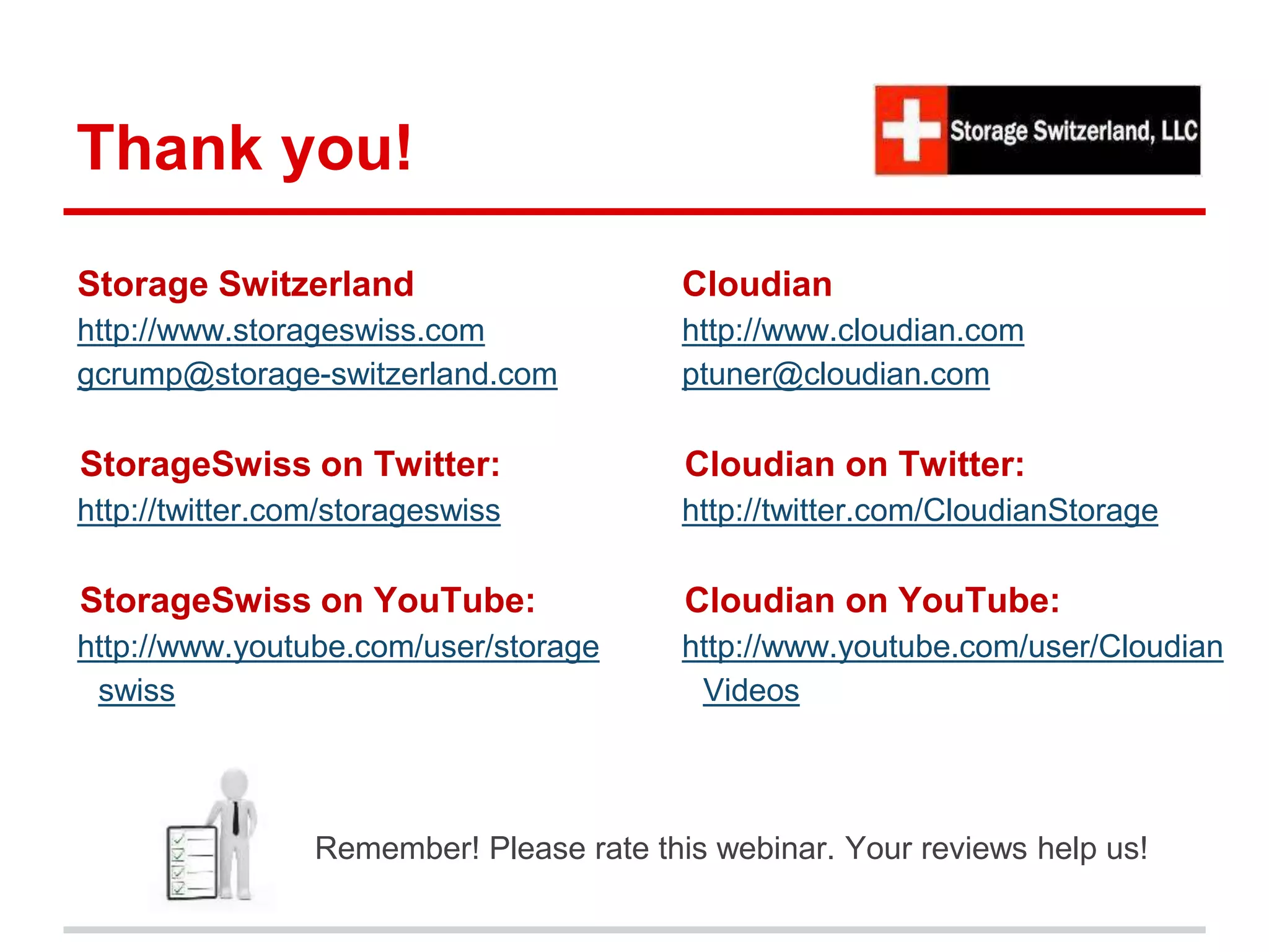 Thank you! 
Storage Switzerland 
http://www.storageswiss.com 
gcrump@storage-switzerland.com 
StorageSwiss on Twitter: 
http://twitter.com/storageswiss 
StorageSwiss on YouTube: 
http://www.youtube.com/user/storage 
swiss 
Cloudian 
http://www.cloudian.com 
ptuner@cloudian.com 
Cloudian on Twitter: 
http://twitter.com/CloudianStorage 
Cloudian on YouTube: 
http://www.youtube.com/user/Cloudian 
Videos 
Remember! Please rate this webinar. Your reviews help us! 
 