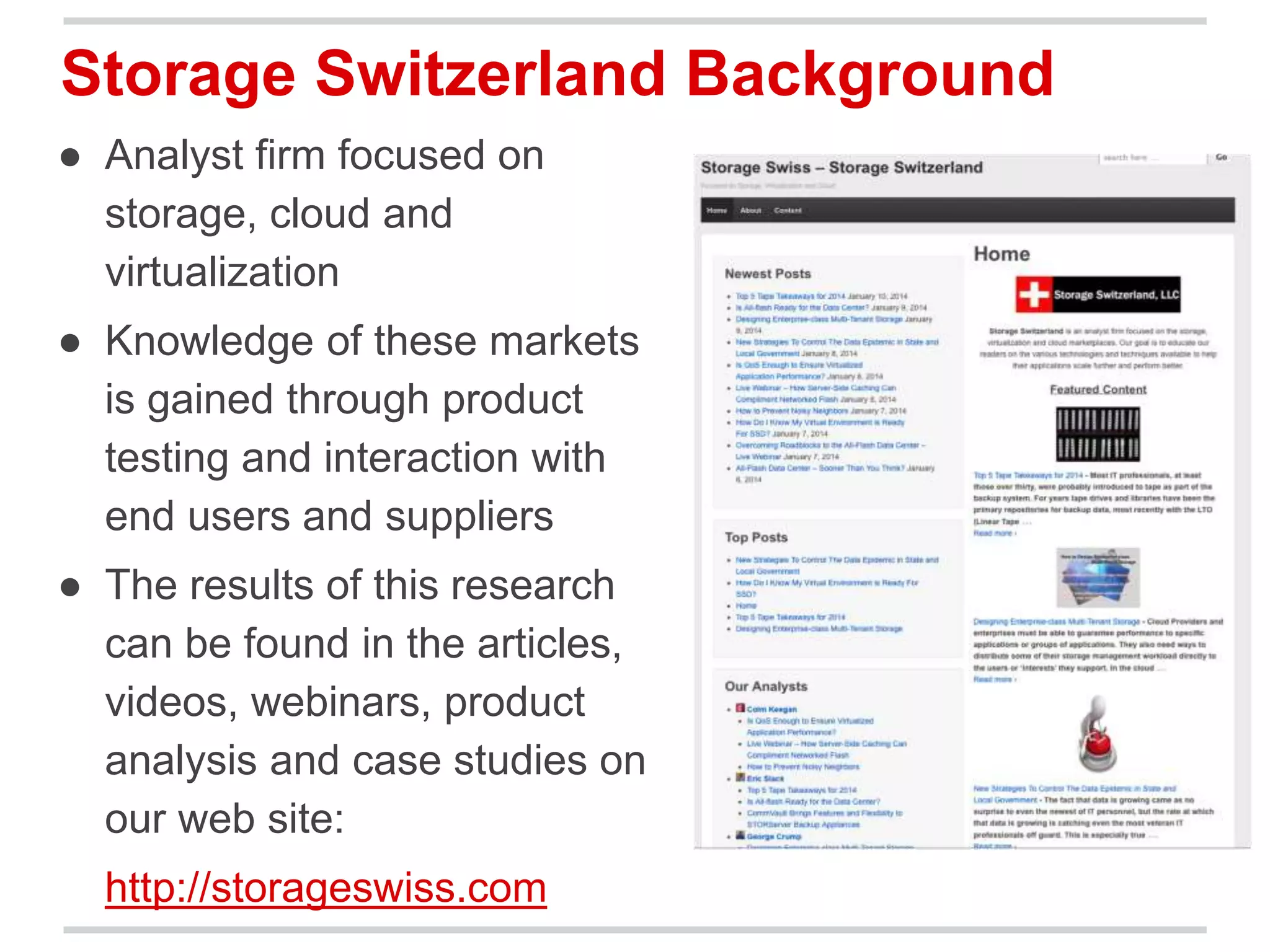 Storage Switzerland Background 
● Analyst firm focused on 
storage, cloud and 
virtualization 
● Knowledge of these markets 
is gained through product 
testing and interaction with 
end users and suppliers 
● The results of this research 
can be found in the articles, 
videos, webinars, product 
analysis and case studies on 
our web site: 
http://storageswiss.com 
 