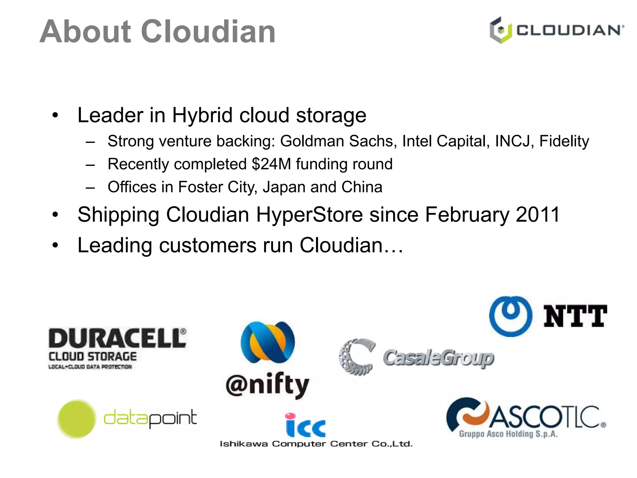 About Cloudian 
• Leader in Hybrid cloud storage 
– Strong venture backing: Goldman Sachs, Intel Capital, INCJ, Fidelity 
– Recently completed $24M funding round 
– Offices in Foster City, Japan and China 
• Shipping Cloudian HyperStore since February 2011 
• Leading customers run Cloudian… 
 