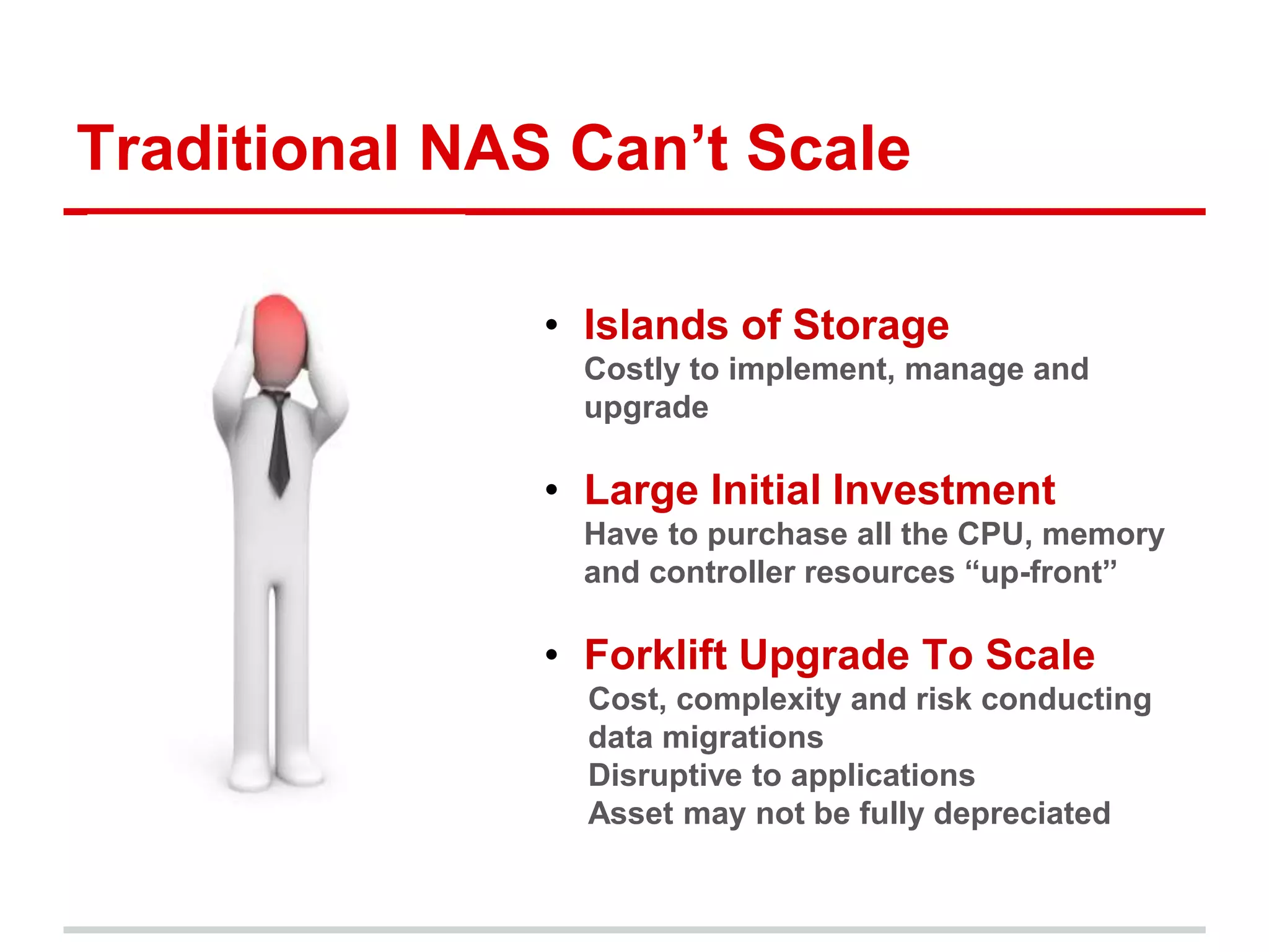Traditional NAS Can’t Scale 
• Islands of Storage 
• Costly to implement, manage and 
upgrade 
• Large Initial Investment 
• Have to purchase all the CPU, memory 
and controller resources “up-front” 
• Forklift Upgrade To Scale 
Cost, complexity and risk conducting 
data migrations 
Disruptive to applications 
Asset may not be fully depreciated 
 