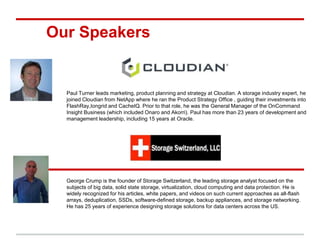 Our Speakers 
Paul Turner leads marketing, product planning and strategy at Cloudian. A storage industry expert, he 
joined Cloudian from NetApp where he ran the Product Strategy Office , guiding their investments into 
FlashRay,Iongrid and CacheIQ. Prior to that role, he was the General Manager of the OnCommand 
Insight Business (which included Onaro and Akorri). Paul has more than 23 years of development and 
management leadership, including 15 years at Oracle. 
George Crump is the founder of Storage Switzerland, the leading storage analyst focused on the 
subjects of big data, solid state storage, virtualization, cloud computing and data protection. He is 
widely recognized for his articles, white papers, and videos on such current approaches as all-flash 
arrays, deduplication, SSDs, software-defined storage, backup appliances, and storage networking. 
He has 25 years of experience designing storage solutions for data centers across the US. 
 