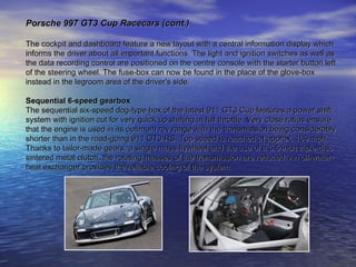 Porsche 997 GT3 Cup Racecars (cont.) The cockpit and dashboard feature a new layout with a central information display which  informs the driver about all important functions. The light and ignition switches as well as  the data recording control are positioned on the centre console with the starter button left  of the steering wheel. The fuse-box can now be found in the place of the glove-box  instead in the legroom area of the driver's side. Sequential 6-speed gearbox The sequential six-speed dog-type box of the latest 911 GT3 Cup features a power shift  system with ignition cut for very quick up shifting at full throttle. Very close ratios ensure  that the engine is used in its optimum rev range with the transmission being considerably  shorter than in the road-going 911 GT3 RS. Top speed is reached at approx. 169 mph.  Thanks to tailor-made gears, a single mass flywheel and the use of a 5.5 inch triple-disc  sintered metal clutch, the rotating masses of the transmission are reduced. An oil-water- heat exchanger provides the reliable cooling of the system. 