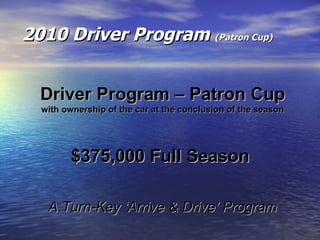 2010 Driver Program  (Patron Cup) Driver Program – Patron Cup with ownership of the car at the conclusion of the season $375,000 Full Season  A Turn-Key ‘Arrive & Drive’ Program 