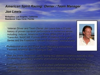 American Spirit Racing: Owner / Team Manager  Jon Lewis Birthplace: Los Angeles, California Residence: Cape Coral, Florida  Veteran Driver and Team Owner Jon Lewis has a 22 year  history of proven top-level performance in numerous series,  including: Indycar, American Le Mans, IMSA GTP & GT2,  Trans-Am, NASCAR, Formula BMW, Firestone Indy Lights  Series and the Firestone Firehawk Endurance Championship Professional driver and Motor Sport Marketing entrepreneur.  Founded American Spirit Racing in 1987 Over the years, American Spirit Racing has claimed numerous race wins while  consistently generating powerful promotional programs for its sponsors A well-established track record of on-track performance and off-track marketing  success. Has developed, implemented and managed successful marketing  programs for numerous high-profile companies in various racing series 