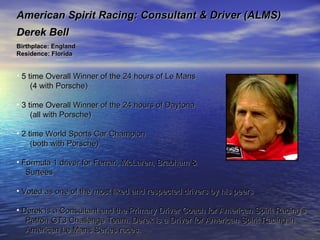 American Spirit Racing: Consultant & Driver (ALMS) Derek Bell Birthplace: England Residence: Florida  5 time Overall Winner of the 24 hours of Le Mans (4 with Porsche) 3 time Overall Winner of the 24 hours of Daytona (all with Porsche) 2 time World Sports Car Champion (both with Porsche) Formula 1 driver for Ferrari, McLaren, Brabham &  Surtees Voted as one of the most liked and respected drivers by his peers Derek is a Consultant and the Primary Driver Coach for American Spirit Racing’s  Patron GT3 Challenge Team. Derek is a Driver for American Spirit Racing in  American Le Mans Series races. 