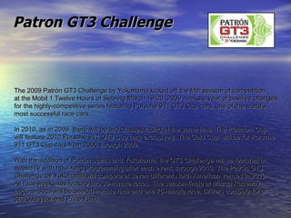 The 2009 Patrón GT3 Challenge by Yokohama kicked off the fifth season of competition  at the Mobil 1 Twelve Hours of Sebring March 19-20. 2009 marks a year of positive changes  for the highly-competitive series featuring Porsche 911 GT3 Cup cars, one of the world's  most successful race cars.  In 2010, as in 2009, there will be two classes racing at the same time. The Platinum Cup  will feature 2010 Porsche 911 GT3 Cup cars exclusively. The Gold Cup  will be for Porsche  911 GT3 Cup cars from 2006 through 2009.  With the addition of Patrón Spirits and Yokohama, the GT3 Challenge will be featured on  SpeedTV with hour-long programming after each event, through 2010. The Patrón GT3  Challenge by Yokohama will compete at seven different North American venues in 2010.  All race weekends feature two 30-minute races. The season-finale at Mazda Raceway  Laguna Seca will be one 30-minute race and one 75-minute race. Drivers compete for a  $60,000 year-end Prize Fund. Patron GT3 Challenge 