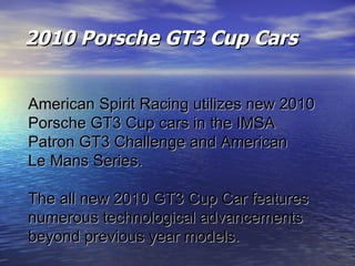 2010 Porsche GT3 Cup Cars American Spirit Racing utilizes new 2010  Porsche GT3 Cup cars in the IMSA  Patron GT3 Challenge and American  Le Mans Series.  The all new 2010 GT3 Cup Car features  numerous technological advancements  beyond previous year models.  