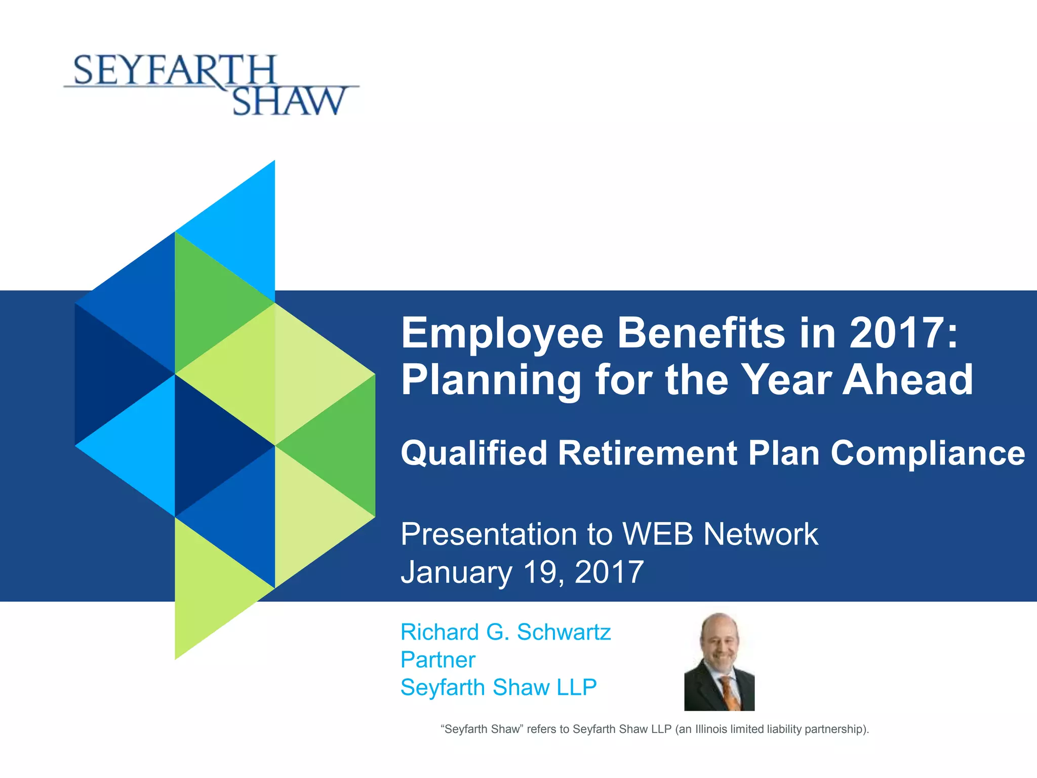 “Seyfarth Shaw” refers to Seyfarth Shaw LLP (an Illinois limited liability partnership).
Employee Benefits in 2017:
Planning for the Year Ahead
Qualified Retirement Plan Compliance
Presentation to WEB Network
January 19, 2017
Richard G. Schwartz
Partner
Seyfarth Shaw LLP
 