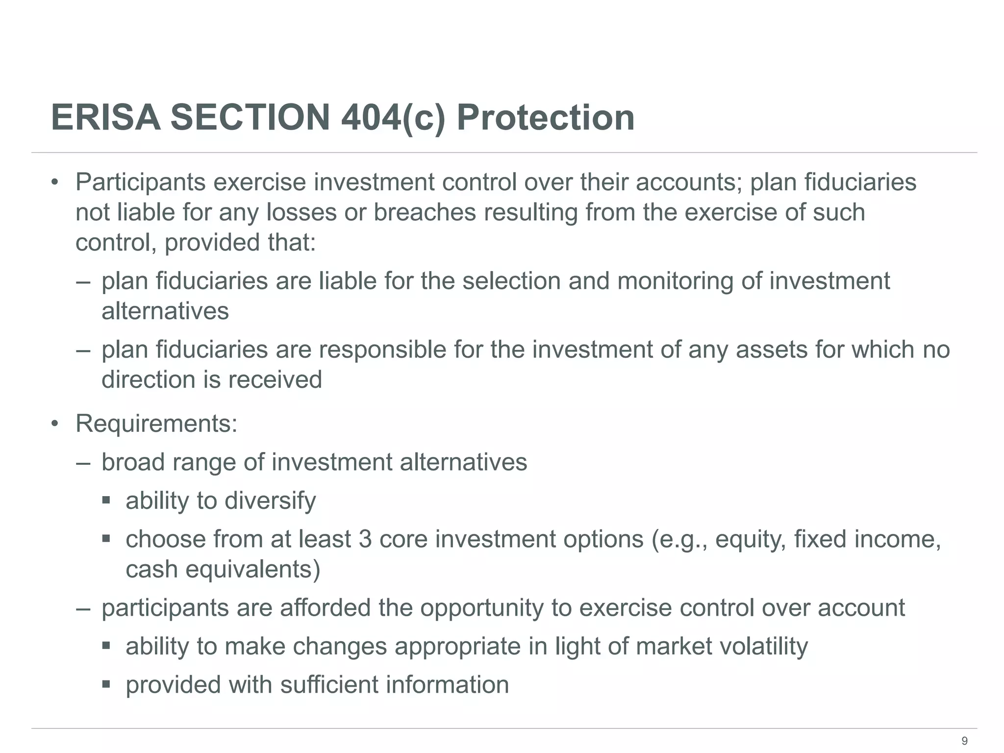 ERISA SECTION 404(c) Protection
• Participants exercise investment control over their accounts; plan fiduciaries
not liable for any losses or breaches resulting from the exercise of such
control, provided that:
– plan fiduciaries are liable for the selection and monitoring of investment
alternatives
– plan fiduciaries are responsible for the investment of any assets for which no
direction is received
• Requirements:
– broad range of investment alternatives
 ability to diversify
 choose from at least 3 core investment options (e.g., equity, fixed income,
cash equivalents)
– participants are afforded the opportunity to exercise control over account
 ability to make changes appropriate in light of market volatility
 provided with sufficient information
9
 