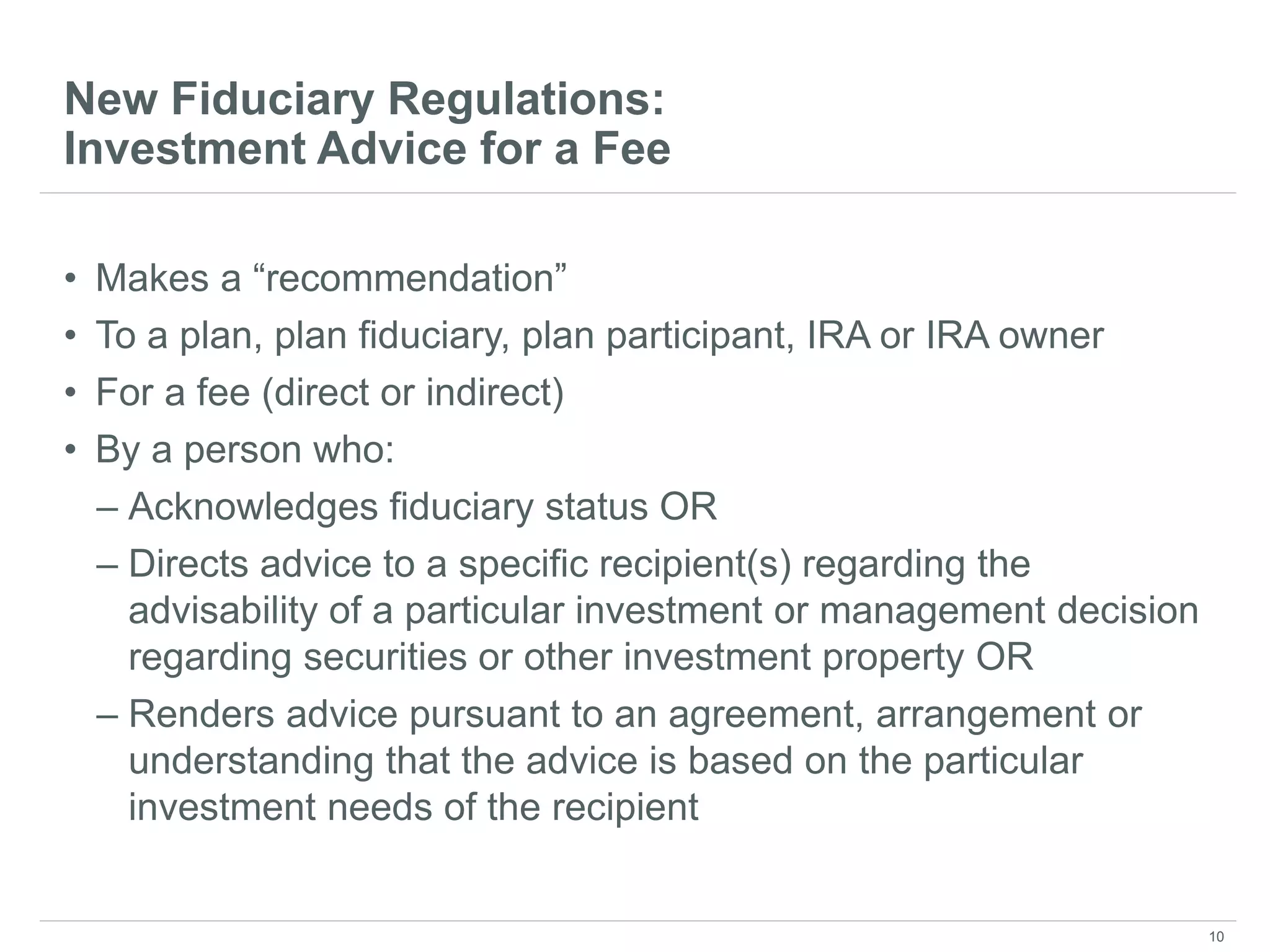 New Fiduciary Regulations:
Investment Advice for a Fee
• Makes a “recommendation”
• To a plan, plan fiduciary, plan participant, IRA or IRA owner
• For a fee (direct or indirect)
• By a person who:
– Acknowledges fiduciary status OR
– Directs advice to a specific recipient(s) regarding the
advisability of a particular investment or management decision
regarding securities or other investment property OR
– Renders advice pursuant to an agreement, arrangement or
understanding that the advice is based on the particular
investment needs of the recipient
10
 