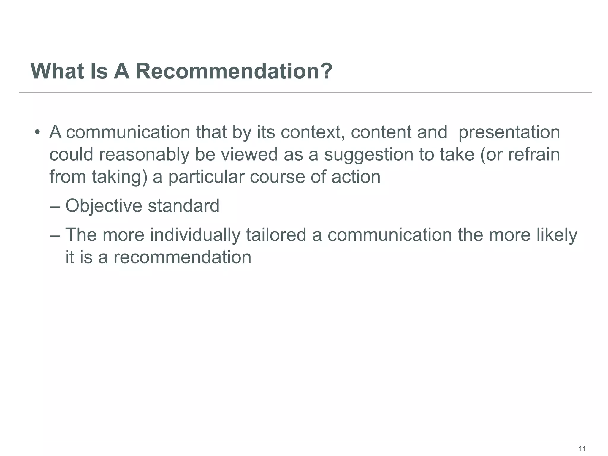 What Is A Recommendation?
• A communication that by its context, content and presentation
could reasonably be viewed as a suggestion to take (or refrain
from taking) a particular course of action
– Objective standard
– The more individually tailored a communication the more likely
it is a recommendation
11
 