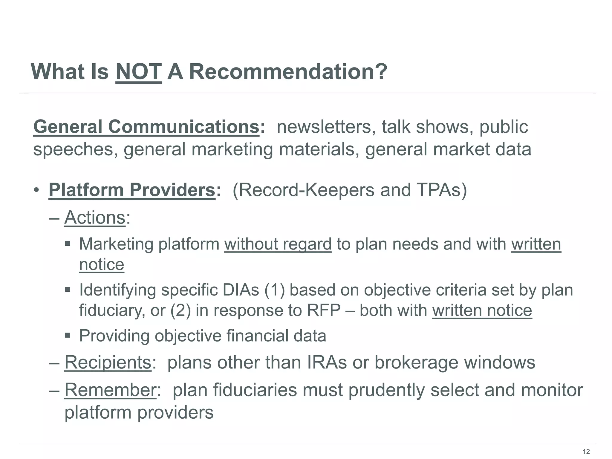 What Is NOT A Recommendation?
General Communications: newsletters, talk shows, public
speeches, general marketing materials, general market data
• Platform Providers: (Record-Keepers and TPAs)
– Actions:
 Marketing platform without regard to plan needs and with written
notice
 Identifying specific DIAs (1) based on objective criteria set by plan
fiduciary, or (2) in response to RFP – both with written notice
 Providing objective financial data
– Recipients: plans other than IRAs or brokerage windows
– Remember: plan fiduciaries must prudently select and monitor
platform providers
12
 