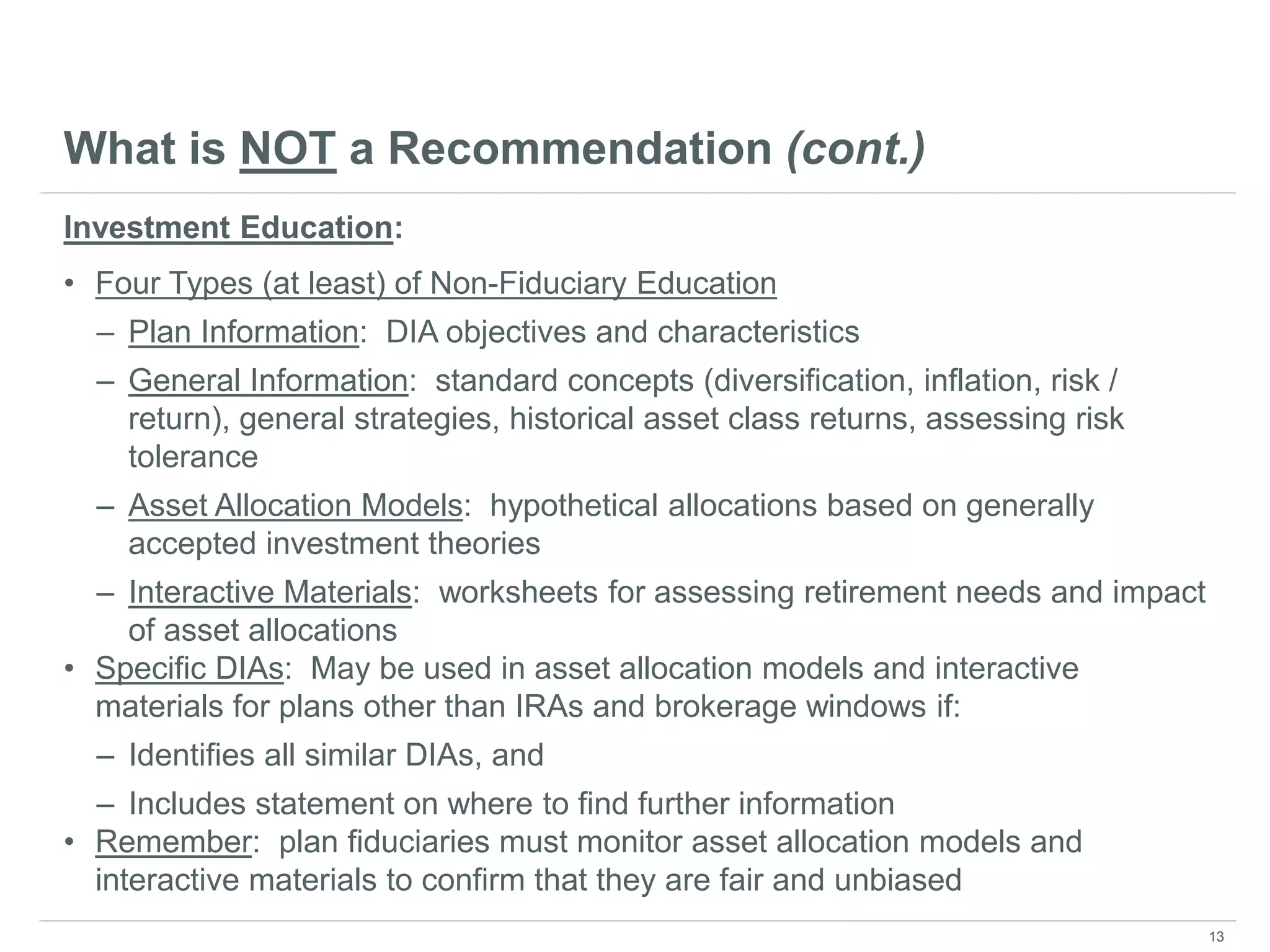 What is NOT a Recommendation (cont.)
Investment Education:
• Four Types (at least) of Non-Fiduciary Education
– Plan Information: DIA objectives and characteristics
– General Information: standard concepts (diversification, inflation, risk /
return), general strategies, historical asset class returns, assessing risk
tolerance
– Asset Allocation Models: hypothetical allocations based on generally
accepted investment theories
– Interactive Materials: worksheets for assessing retirement needs and impact
of asset allocations
• Specific DIAs: May be used in asset allocation models and interactive
materials for plans other than IRAs and brokerage windows if:
– Identifies all similar DIAs, and
– Includes statement on where to find further information
• Remember: plan fiduciaries must monitor asset allocation models and
interactive materials to confirm that they are fair and unbiased
13
 