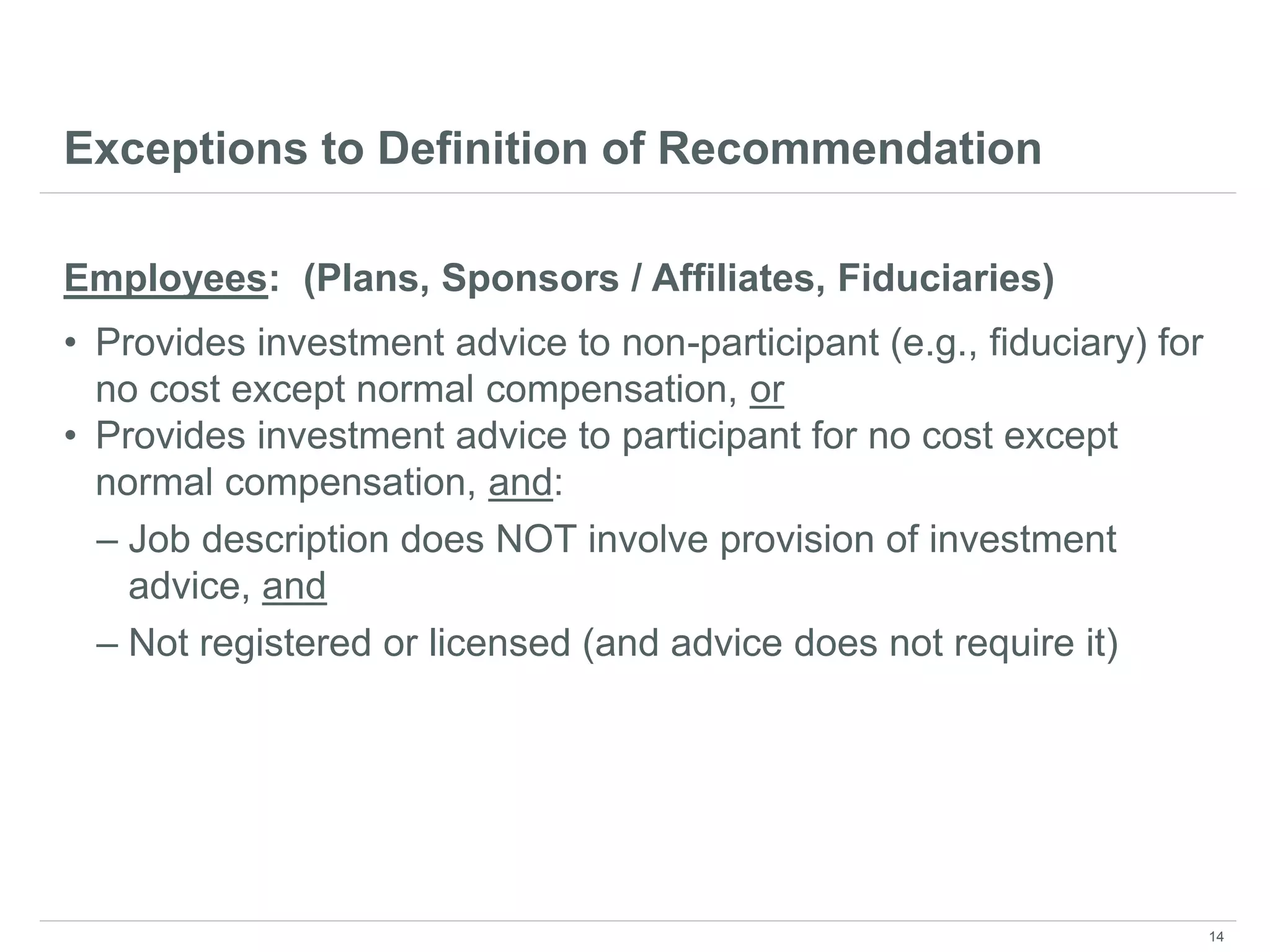 Exceptions to Definition of Recommendation
Employees: (Plans, Sponsors / Affiliates, Fiduciaries)
• Provides investment advice to non-participant (e.g., fiduciary) for
no cost except normal compensation, or
• Provides investment advice to participant for no cost except
normal compensation, and:
– Job description does NOT involve provision of investment
advice, and
– Not registered or licensed (and advice does not require it)
14
 